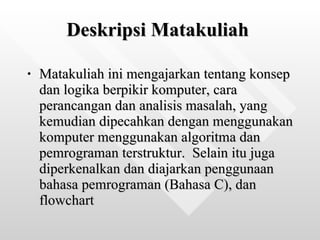 Deskripsi Matakuliah   Matakuliah ini mengajarkan tentang konsep dan logika berpikir komputer, cara perancangan dan analisis masalah, yang kemudian dipecahkan dengan menggunakan komputer menggunakan algoritma dan pemrograman terstruktur.  Selain itu juga diperkenalkan dan diajarkan penggunaan bahasa pemrograman (Bahasa C), dan flowchart   