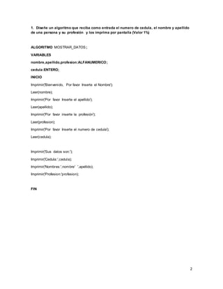 2
1. Diseñe un algoritmo que reciba como entrada el numero de cedula, el nombre y apellido
de una persona y su profesión y los imprima por pantalla (Valor 1%)
ALGORITMO MOSTRAR_DATOS;
VARIABLES
nombre,apellido,profesion:ALFANUMERICO;
cedula:ENTERO;
INICIO
Imprimir('Bienvenido, Por favor Inserte el Nombre');
Leer(nombre);
Imprimir('Por favor Inserte el apellido');
Leer(apellido);
Imprimir('Por favor inserte la profesión');
Leer(profesion);
Imprimir('Por favor Inserte el numero de cedula');
Leer(cedula);
Imprimir('Sus datos son:');
Imprimir('Cedula:',cedula);
Imprimir('Nombres:',nombre' ',apellido);
Imprimir('Profesion:'profesion);
FIN
 