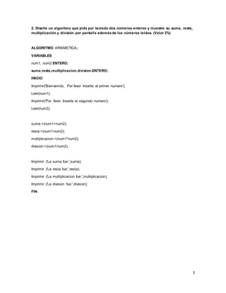 3
2. Diseñe un algoritmo que pida por teclado dos números enteros y muestre su suma, resta,
multiplicación y división por pantalla ademásde los números leídos. (Valor 2%)
ALGORITMO ARISMETICA;
VARIABLES
num1, num2:ENTERO;
suma,resta,multiplicacion,division:ENTERO;
INICIO
Imprimir('Bienvenido, Por favor Inserte el primer numero');
Leer(num1);
Imprimir('Por favor Inserte el segundo numero');
Leer(num2);
suma:=(num1+num2);
resta:=(num1-num2);
multiplicacion:=(num1*num2);
division:=(num1/num2);
Imprimir ('La suma fue:',suma);
Imprimir ('La resta fue:',resta);
Imprimir ('La multiplicacion fue:',multiplicacion);
Imprimir ('La division fue:',division);
FIN
 