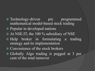  Technology-driven        pre    programmed
  mathematical model-based stock trading
 Popular in developed nations
 At NSE.IT, the 100 % subsidiary of NSE
 Help broker in formulating a trading
  strategy and its implementation
 Convenience of the stock brokers
 Globally Algo trading is pegged at 3 per
  cent of the total turnover
 