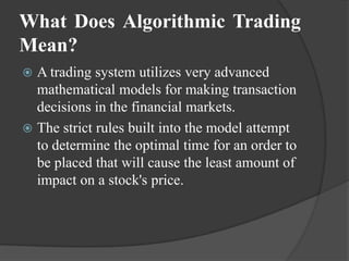 What Does Algorithmic Trading
Mean?
 A trading system utilizes very advanced
  mathematical models for making transaction
  decisions in the financial markets.
 The strict rules built into the model attempt
  to determine the optimal time for an order to
  be placed that will cause the least amount of
  impact on a stock's price.
 