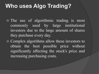 Who uses Algo Trading?

 The use of algorithmic trading is most
  commonly used by large institutional
  investors due to the large amount of shares
  they purchase every day.
 Complex algorithms allow these investors to
  obtain the best possible price without
  significantly affecting the stock's price and
  increasing purchasing costs.
 