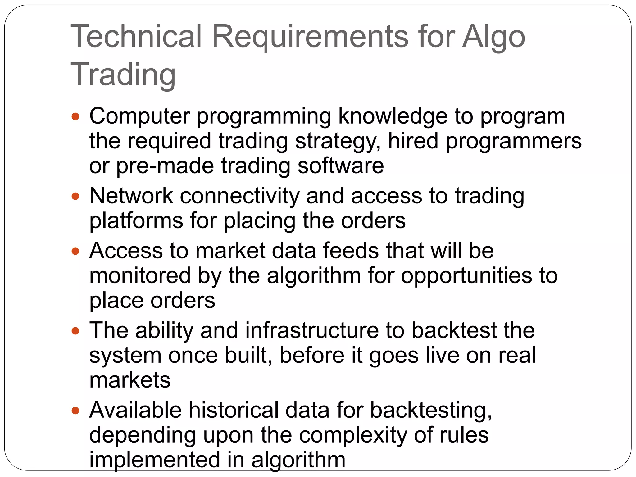 Technical Requirements for Algo
Trading
 Computer programming knowledge to program
the required trading strategy, hired programmers
or pre-made trading software
 Network connectivity and access to trading
platforms for placing the orders
 Access to market data feeds that will be
monitored by the algorithm for opportunities to
place orders
 The ability and infrastructure to backtest the
system once built, before it goes live on real
markets
 Available historical data for backtesting,
depending upon the complexity of rules
implemented in algorithm
 