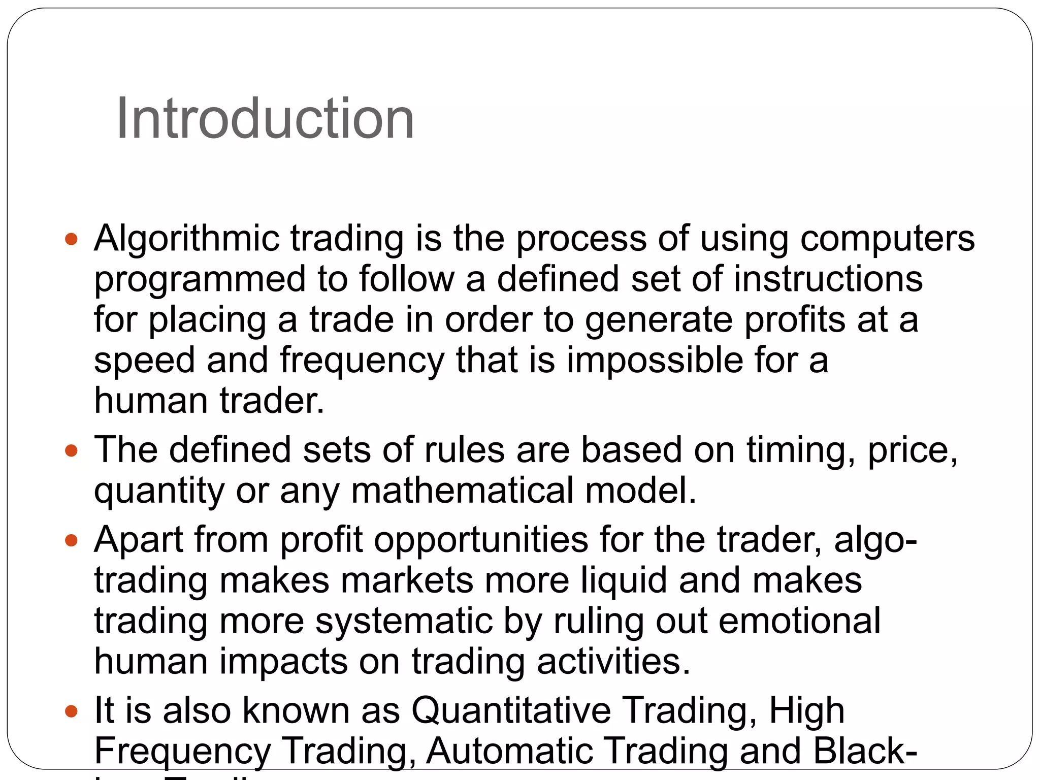 Introduction
 Algorithmic trading is the process of using computers
programmed to follow a defined set of instructions
for placing a trade in order to generate profits at a
speed and frequency that is impossible for a
human trader.
 The defined sets of rules are based on timing, price,
quantity or any mathematical model.
 Apart from profit opportunities for the trader, algo-
trading makes markets more liquid and makes
trading more systematic by ruling out emotional
human impacts on trading activities.
 It is also known as Quantitative Trading, High
Frequency Trading, Automatic Trading and Black-
 