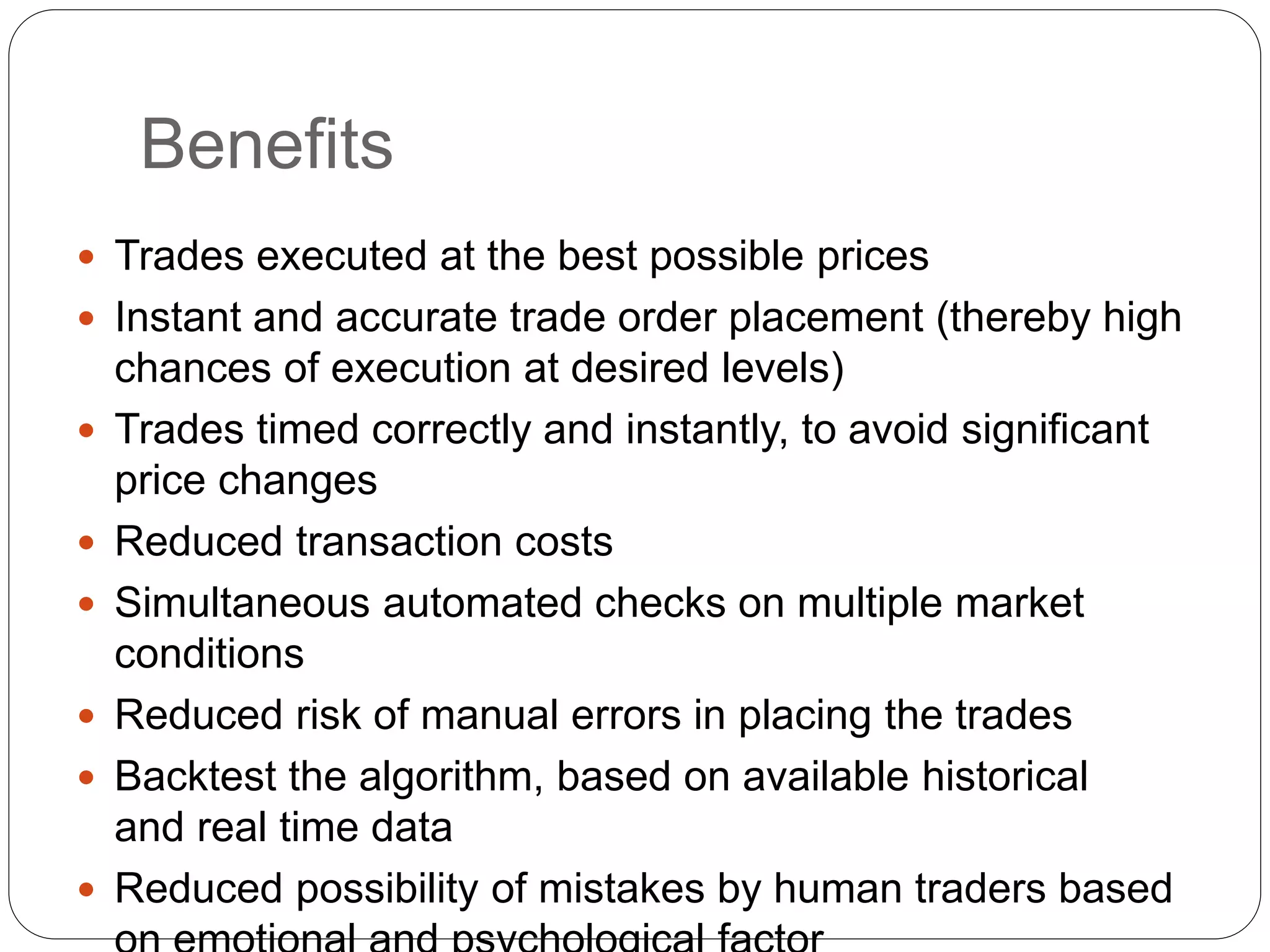 Benefits
 Trades executed at the best possible prices
 Instant and accurate trade order placement (thereby high
chances of execution at desired levels)
 Trades timed correctly and instantly, to avoid significant
price changes
 Reduced transaction costs
 Simultaneous automated checks on multiple market
conditions
 Reduced risk of manual errors in placing the trades
 Backtest the algorithm, based on available historical
and real time data
 Reduced possibility of mistakes by human traders based
 