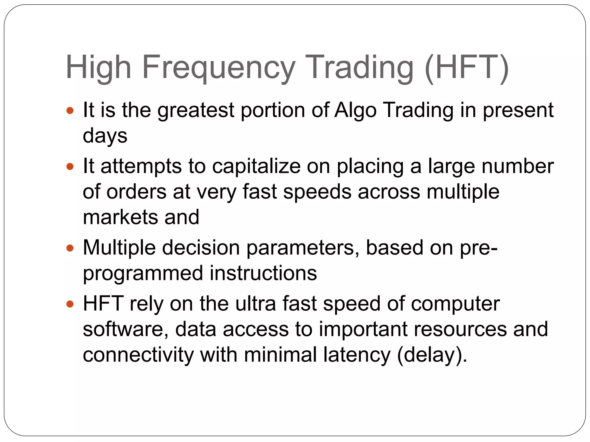 High Frequency Trading (HFT)
 It is the greatest portion of Algo Trading in present
days
 It attempts to capitalize on placing a large number
of orders at very fast speeds across multiple
markets and
 Multiple decision parameters, based on pre-
programmed instructions
 HFT rely on the ultra fast speed of computer
software, data access to important resources and
connectivity with minimal latency (delay).
 