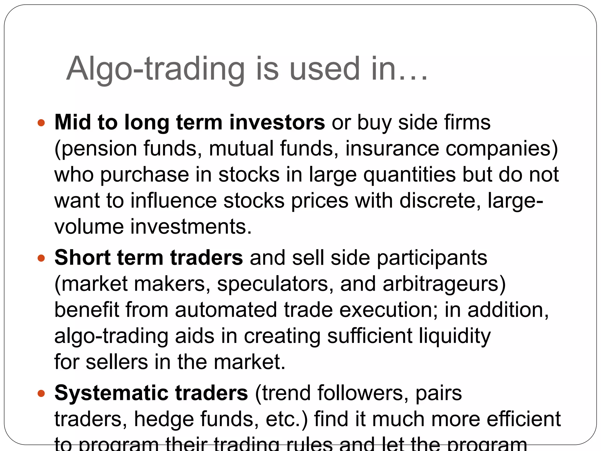 Algo-trading is used in…
 Mid to long term investors or buy side firms
(pension funds, mutual funds, insurance companies)
who purchase in stocks in large quantities but do not
want to influence stocks prices with discrete, large-
volume investments.
 Short term traders and sell side participants
(market makers, speculators, and arbitrageurs)
benefit from automated trade execution; in addition,
algo-trading aids in creating sufficient liquidity
for sellers in the market.
 Systematic traders (trend followers, pairs
traders, hedge funds, etc.) find it much more efficient
 