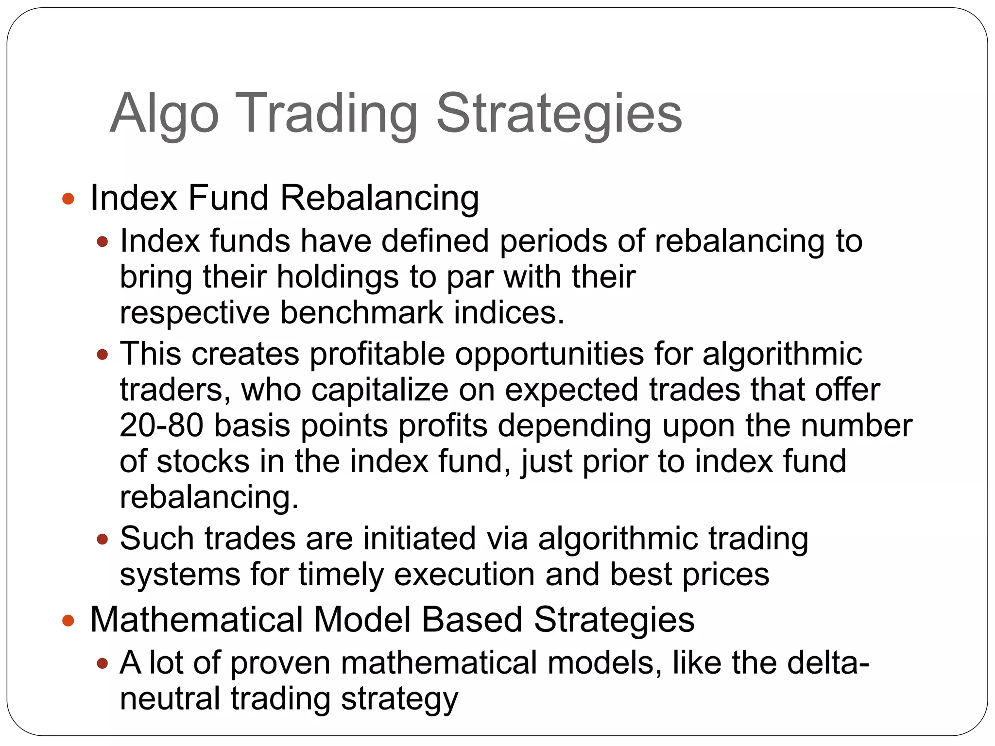 Algo Trading Strategies
 Index Fund Rebalancing
 Index funds have defined periods of rebalancing to
bring their holdings to par with their
respective benchmark indices.
 This creates profitable opportunities for algorithmic
traders, who capitalize on expected trades that offer
20-80 basis points profits depending upon the number
of stocks in the index fund, just prior to index fund
rebalancing.
 Such trades are initiated via algorithmic trading
systems for timely execution and best prices
 Mathematical Model Based Strategies
 A lot of proven mathematical models, like the delta-
neutral trading strategy
 