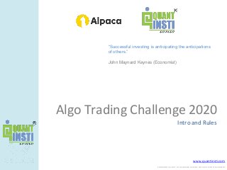 www.quantinsti.com
CONFIDENTIAL. NOT TO BE SHARED OUTSIDE WITHOUT WRITTEN CONSENT.
Algo Trading Challenge 2020
Intro and Rules
“Successful investing is anticipating the anticipations
of others.”
John Maynard Keynes (Economist)
 