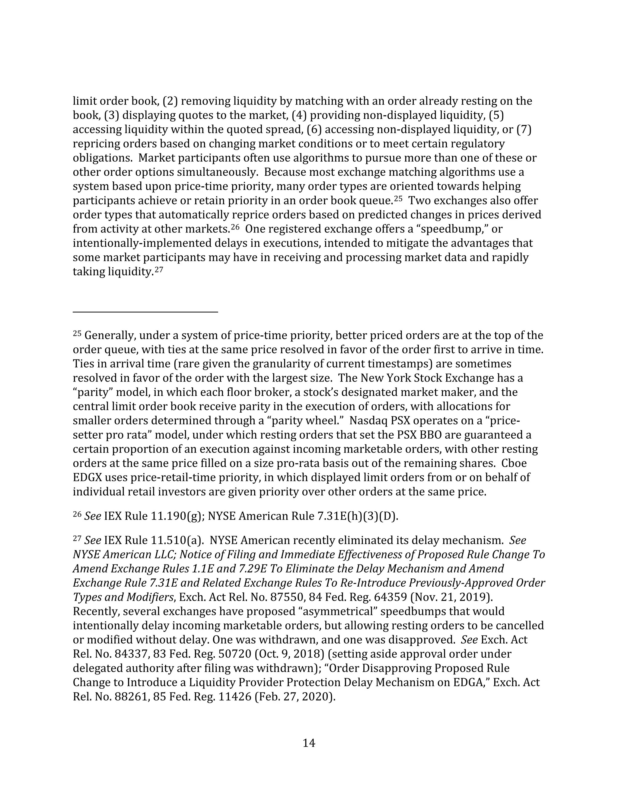 14
limit order book, (2) removing liquidity by matching with an order already resting on the
book, (3) displaying quotes to the market, (4) providing non-displayed liquidity, (5)
accessing liquidity within the quoted spread, (6) accessing non-displayed liquidity, or (7)
repricing orders based on changing market conditions or to meet certain regulatory
obligations. Market participants often use algorithms to pursue more than one of these or
other order options simultaneously. Because most exchange matching algorithms use a
system based upon price-time priority, many order types are oriented towards helping
participants achieve or retain priority in an order book queue.25 Two exchanges also offer
order types that automatically reprice orders based on predicted changes in prices derived
from activity at other markets.26 One registered exchange offers a “speedbump,” or
intentionally-implemented delays in executions, intended to mitigate the advantages that
some market participants may have in receiving and processing market data and rapidly
taking liquidity.27
25 Generally, under a system of price-time priority, better priced orders are at the top of the
order queue, with ties at the same price resolved in favor of the order first to arrive in time.
Ties in arrival time (rare given the granularity of current timestamps) are sometimes
resolved in favor of the order with the largest size. The New York Stock Exchange has a
“parity” model, in which each floor broker, a stock’s designated market maker, and the
central limit order book receive parity in the execution of orders, with allocations for
smaller orders determined through a “parity wheel.” Nasdaq PSX operates on a “price-
setter pro rata” model, under which resting orders that set the PSX BBO are guaranteed a
certain proportion of an execution against incoming marketable orders, with other resting
orders at the same price filled on a size pro-rata basis out of the remaining shares. Cboe
EDGX uses price-retail-time priority, in which displayed limit orders from or on behalf of
individual retail investors are given priority over other orders at the same price.
26 See IEX Rule 11.190(g); NYSE American Rule 7.31E(h)(3)(D).
27 See IEX Rule 11.510(a). NYSE American recently eliminated its delay mechanism. See
NYSE American LLC; Notice of Filing and Immediate Effectiveness of Proposed Rule Change To
Amend Exchange Rules 1.1E and 7.29E To Eliminate the Delay Mechanism and Amend
Exchange Rule 7.31E and Related Exchange Rules To Re-Introduce Previously-Approved Order
Types and Modifiers, Exch. Act Rel. No. 87550, 84 Fed. Reg. 64359 (Nov. 21, 2019).
Recently, several exchanges have proposed “asymmetrical” speedbumps that would
intentionally delay incoming marketable orders, but allowing resting orders to be cancelled
or modified without delay. One was withdrawn, and one was disapproved. See Exch. Act
Rel. No. 84337, 83 Fed. Reg. 50720 (Oct. 9, 2018) (setting aside approval order under
delegated authority after filing was withdrawn); “Order Disapproving Proposed Rule
Change to Introduce a Liquidity Provider Protection Delay Mechanism on EDGA,” Exch. Act
Rel. No. 88261, 85 Fed. Reg. 11426 (Feb. 27, 2020).
 