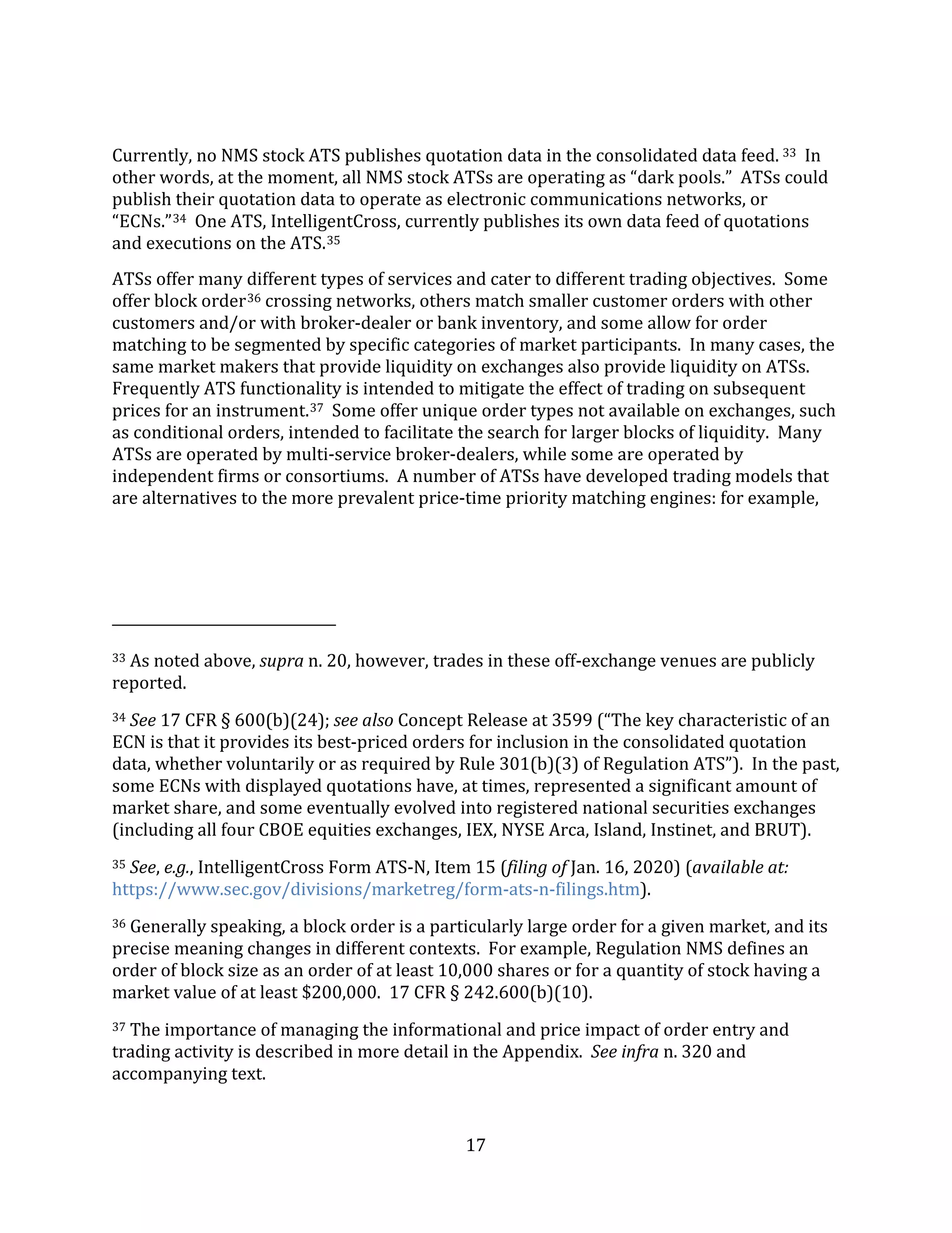 17
Currently, no NMS stock ATS publishes quotation data in the consolidated data feed. 33 In
other words, at the moment, all NMS stock ATSs are operating as “dark pools.” ATSs could
publish their quotation data to operate as electronic communications networks, or
“ECNs.”34 One ATS, IntelligentCross, currently publishes its own data feed of quotations
and executions on the ATS.35
ATSs offer many different types of services and cater to different trading objectives. Some
offer block order36 crossing networks, others match smaller customer orders with other
customers and/or with broker-dealer or bank inventory, and some allow for order
matching to be segmented by specific categories of market participants. In many cases, the
same market makers that provide liquidity on exchanges also provide liquidity on ATSs.
Frequently ATS functionality is intended to mitigate the effect of trading on subsequent
prices for an instrument.37 Some offer unique order types not available on exchanges, such
as conditional orders, intended to facilitate the search for larger blocks of liquidity. Many
ATSs are operated by multi-service broker-dealers, while some are operated by
independent firms or consortiums. A number of ATSs have developed trading models that
are alternatives to the more prevalent price-time priority matching engines: for example,
33 As noted above, supra n. 20, however, trades in these off-exchange venues are publicly
reported.
34 See 17 CFR § 600(b)(24); see also Concept Release at 3599 (“The key characteristic of an
ECN is that it provides its best-priced orders for inclusion in the consolidated quotation
data, whether voluntarily or as required by Rule 301(b)(3) of Regulation ATS”). In the past,
some ECNs with displayed quotations have, at times, represented a significant amount of
market share, and some eventually evolved into registered national securities exchanges
(including all four CBOE equities exchanges, IEX, NYSE Arca, Island, Instinet, and BRUT).
35 See, e.g., IntelligentCross Form ATS-N, Item 15 (filing of Jan. 16, 2020) (available at:
https://www.sec.gov/divisions/marketreg/form-ats-n-filings.htm).
36 Generally speaking, a block order is a particularly large order for a given market, and its
precise meaning changes in different contexts. For example, Regulation NMS defines an
order of block size as an order of at least 10,000 shares or for a quantity of stock having a
market value of at least $200,000. 17 CFR § 242.600(b)(10).
37 The importance of managing the informational and price impact of order entry and
trading activity is described in more detail in the Appendix. See infra n. 320 and
accompanying text.
 