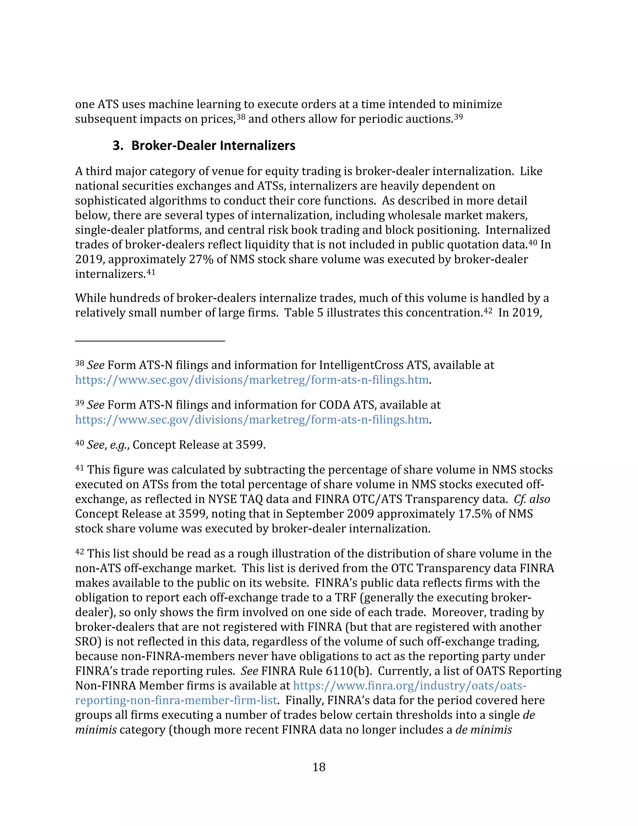 18
one ATS uses machine learning to execute orders at a time intended to minimize
subsequent impacts on prices,38 and others allow for periodic auctions.39
3. Broker-Dealer Internalizers
A third major category of venue for equity trading is broker-dealer internalization. Like
national securities exchanges and ATSs, internalizers are heavily dependent on
sophisticated algorithms to conduct their core functions. As described in more detail
below, there are several types of internalization, including wholesale market makers,
single-dealer platforms, and central risk book trading and block positioning. Internalized
trades of broker-dealers reflect liquidity that is not included in public quotation data.40 In
2019, approximately 27% of NMS stock share volume was executed by broker-dealer
internalizers.41
While hundreds of broker-dealers internalize trades, much of this volume is handled by a
relatively small number of large firms. Table 5 illustrates this concentration.42 In 2019,
38 See Form ATS-N filings and information for IntelligentCross ATS, available at
https://www.sec.gov/divisions/marketreg/form-ats-n-filings.htm.
39 See Form ATS-N filings and information for CODA ATS, available at
https://www.sec.gov/divisions/marketreg/form-ats-n-filings.htm.
40 See, e.g., Concept Release at 3599.
41 This figure was calculated by subtracting the percentage of share volume in NMS stocks
executed on ATSs from the total percentage of share volume in NMS stocks executed off-
exchange, as reflected in NYSE TAQ data and FINRA OTC/ATS Transparency data. Cf. also
Concept Release at 3599, noting that in September 2009 approximately 17.5% of NMS
stock share volume was executed by broker-dealer internalization.
42 This list should be read as a rough illustration of the distribution of share volume in the
non-ATS off-exchange market. This list is derived from the OTC Transparency data FINRA
makes available to the public on its website. FINRA’s public data reflects firms with the
obligation to report each off-exchange trade to a TRF (generally the executing broker-
dealer), so only shows the firm involved on one side of each trade. Moreover, trading by
broker-dealers that are not registered with FINRA (but that are registered with another
SRO) is not reflected in this data, regardless of the volume of such off-exchange trading,
because non-FINRA-members never have obligations to act as the reporting party under
FINRA’s trade reporting rules. See FINRA Rule 6110(b). Currently, a list of OATS Reporting
Non-FINRA Member firms is available at https://www.finra.org/industry/oats/oats-
reporting-non-finra-member-firm-list. Finally, FINRA’s data for the period covered here
groups all firms executing a number of trades below certain thresholds into a single de
minimis category (though more recent FINRA data no longer includes a de minimis
 
