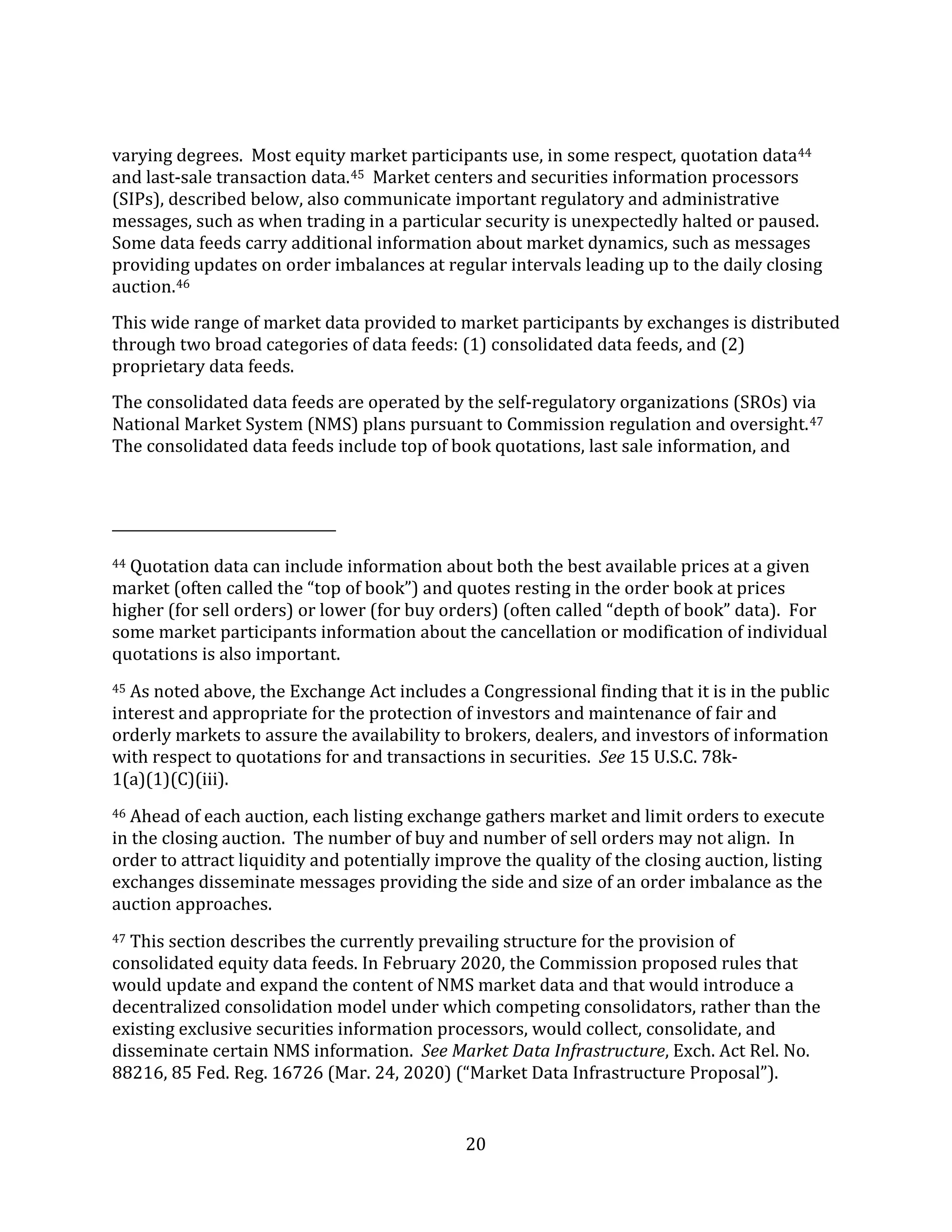 20
varying degrees. Most equity market participants use, in some respect, quotation data44
and last-sale transaction data.45 Market centers and securities information processors
(SIPs), described below, also communicate important regulatory and administrative
messages, such as when trading in a particular security is unexpectedly halted or paused.
Some data feeds carry additional information about market dynamics, such as messages
providing updates on order imbalances at regular intervals leading up to the daily closing
auction.46
This wide range of market data provided to market participants by exchanges is distributed
through two broad categories of data feeds: (1) consolidated data feeds, and (2)
proprietary data feeds.
The consolidated data feeds are operated by the self-regulatory organizations (SROs) via
National Market System (NMS) plans pursuant to Commission regulation and oversight.47
The consolidated data feeds include top of book quotations, last sale information, and
44 Quotation data can include information about both the best available prices at a given
market (often called the “top of book”) and quotes resting in the order book at prices
higher (for sell orders) or lower (for buy orders) (often called “depth of book” data). For
some market participants information about the cancellation or modification of individual
quotations is also important.
45 As noted above, the Exchange Act includes a Congressional finding that it is in the public
interest and appropriate for the protection of investors and maintenance of fair and
orderly markets to assure the availability to brokers, dealers, and investors of information
with respect to quotations for and transactions in securities. See 15 U.S.C. 78k-
1(a)(1)(C)(iii).
46 Ahead of each auction, each listing exchange gathers market and limit orders to execute
in the closing auction. The number of buy and number of sell orders may not align. In
order to attract liquidity and potentially improve the quality of the closing auction, listing
exchanges disseminate messages providing the side and size of an order imbalance as the
auction approaches.
47 This section describes the currently prevailing structure for the provision of
consolidated equity data feeds. In February 2020, the Commission proposed rules that
would update and expand the content of NMS market data and that would introduce a
decentralized consolidation model under which competing consolidators, rather than the
existing exclusive securities information processors, would collect, consolidate, and
disseminate certain NMS information. See Market Data Infrastructure, Exch. Act Rel. No.
88216, 85 Fed. Reg. 16726 (Mar. 24, 2020) (“Market Data Infrastructure Proposal”).
 