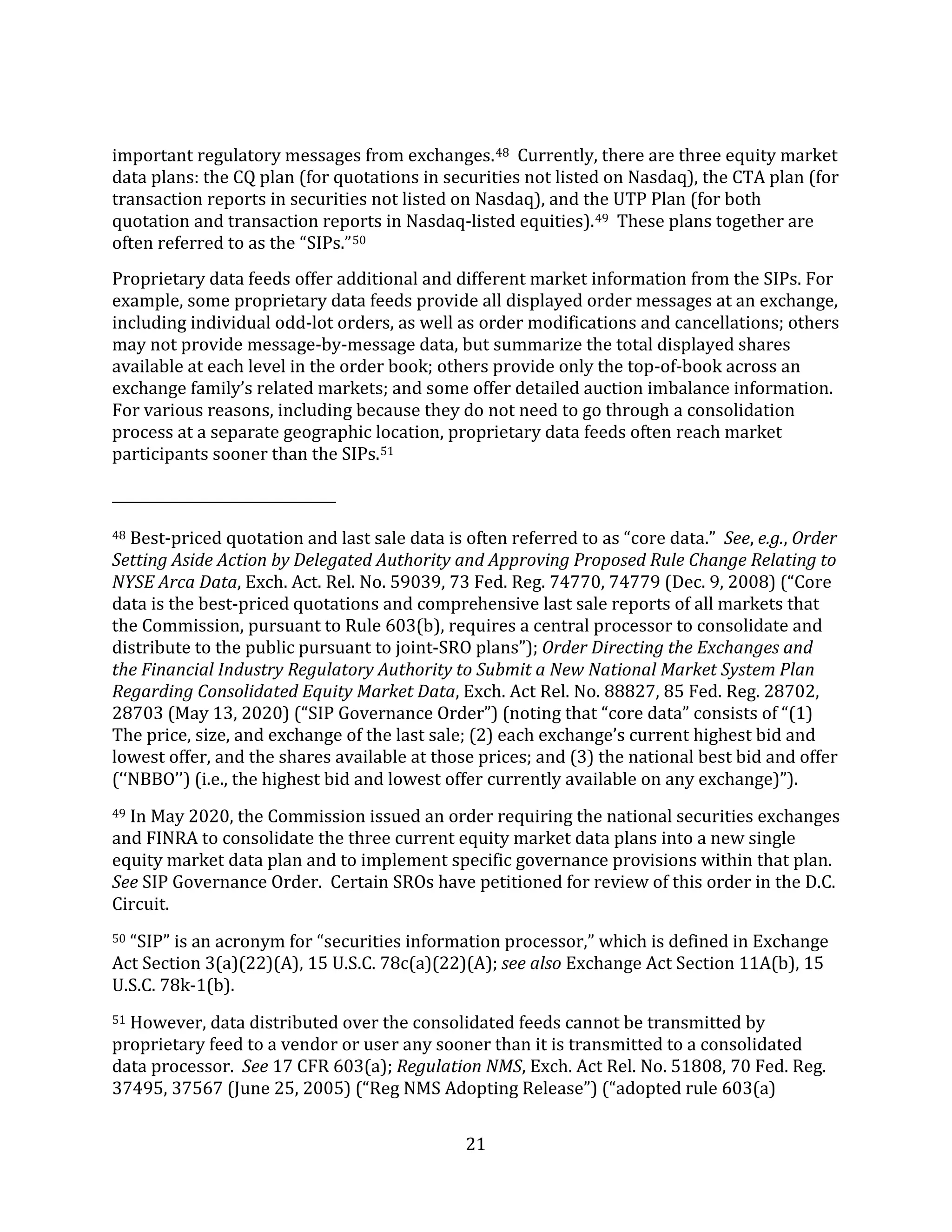 21
important regulatory messages from exchanges.48 Currently, there are three equity market
data plans: the CQ plan (for quotations in securities not listed on Nasdaq), the CTA plan (for
transaction reports in securities not listed on Nasdaq), and the UTP Plan (for both
quotation and transaction reports in Nasdaq-listed equities).49 These plans together are
often referred to as the “SIPs.”50
Proprietary data feeds offer additional and different market information from the SIPs. For
example, some proprietary data feeds provide all displayed order messages at an exchange,
including individual odd-lot orders, as well as order modifications and cancellations; others
may not provide message-by-message data, but summarize the total displayed shares
available at each level in the order book; others provide only the top-of-book across an
exchange family’s related markets; and some offer detailed auction imbalance information.
For various reasons, including because they do not need to go through a consolidation
process at a separate geographic location, proprietary data feeds often reach market
participants sooner than the SIPs.51
48 Best-priced quotation and last sale data is often referred to as “core data.” See, e.g., Order
Setting Aside Action by Delegated Authority and Approving Proposed Rule Change Relating to
NYSE Arca Data, Exch. Act. Rel. No. 59039, 73 Fed. Reg. 74770, 74779 (Dec. 9, 2008) (“Core
data is the best-priced quotations and comprehensive last sale reports of all markets that
the Commission, pursuant to Rule 603(b), requires a central processor to consolidate and
distribute to the public pursuant to joint-SRO plans”); Order Directing the Exchanges and
the Financial Industry Regulatory Authority to Submit a New National Market System Plan
Regarding Consolidated Equity Market Data, Exch. Act Rel. No. 88827, 85 Fed. Reg. 28702,
28703 (May 13, 2020) (“SIP Governance Order”) (noting that “core data” consists of “(1)
The price, size, and exchange of the last sale; (2) each exchange’s current highest bid and
lowest offer, and the shares available at those prices; and (3) the national best bid and offer
(‘‘NBBO’’) (i.e., the highest bid and lowest offer currently available on any exchange)”).
49 In May 2020, the Commission issued an order requiring the national securities exchanges
and FINRA to consolidate the three current equity market data plans into a new single
equity market data plan and to implement specific governance provisions within that plan.
See SIP Governance Order. Certain SROs have petitioned for review of this order in the D.C.
Circuit.
50 “SIP” is an acronym for “securities information processor,” which is defined in Exchange
Act Section 3(a)(22)(A), 15 U.S.C. 78c(a)(22)(A); see also Exchange Act Section 11A(b), 15
U.S.C. 78k-1(b).
51 However, data distributed over the consolidated feeds cannot be transmitted by
proprietary feed to a vendor or user any sooner than it is transmitted to a consolidated
data processor. See 17 CFR 603(a); Regulation NMS, Exch. Act Rel. No. 51808, 70 Fed. Reg.
37495, 37567 (June 25, 2005) (“Reg NMS Adopting Release”) (“adopted rule 603(a)
 