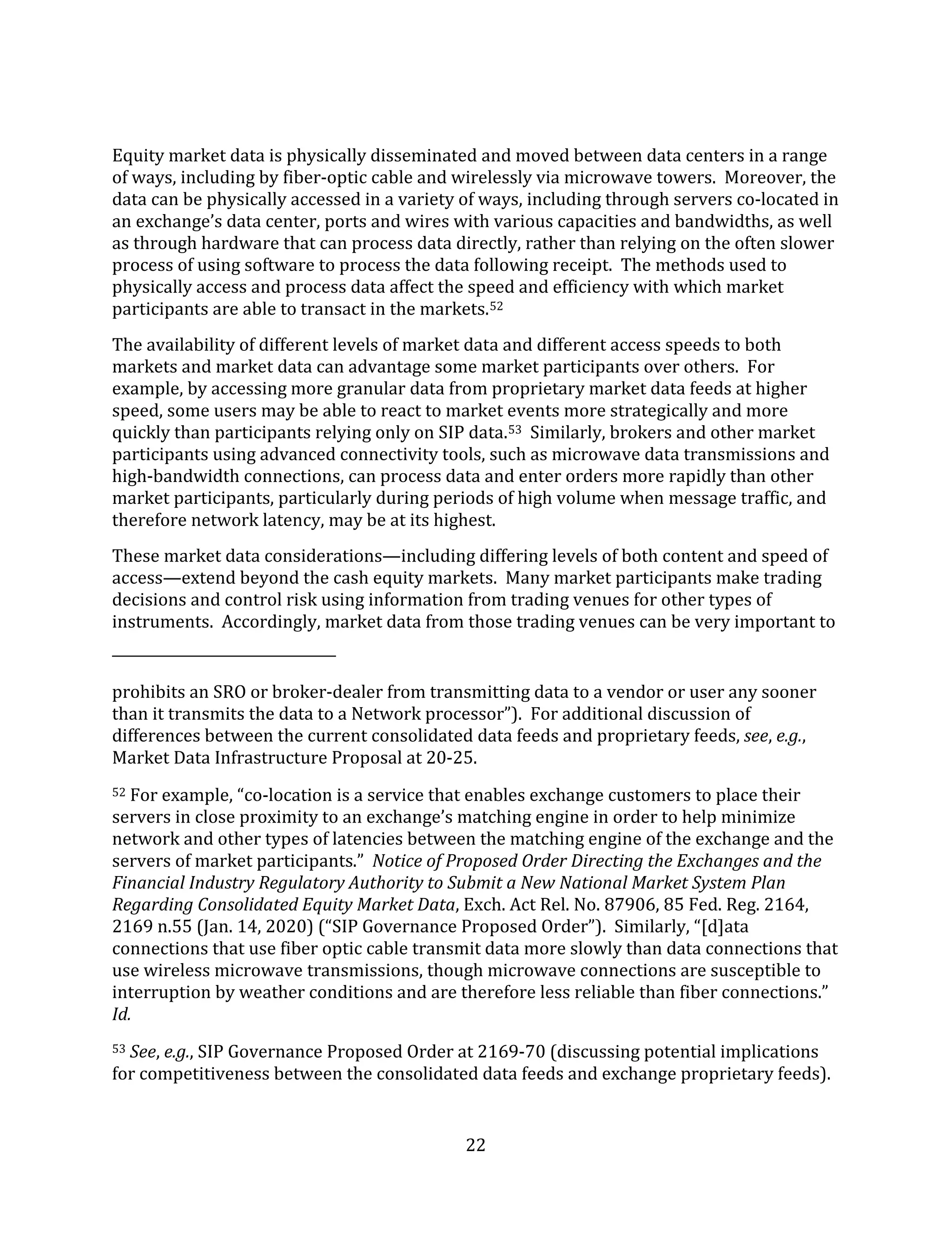 22
Equity market data is physically disseminated and moved between data centers in a range
of ways, including by fiber-optic cable and wirelessly via microwave towers. Moreover, the
data can be physically accessed in a variety of ways, including through servers co-located in
an exchange’s data center, ports and wires with various capacities and bandwidths, as well
as through hardware that can process data directly, rather than relying on the often slower
process of using software to process the data following receipt. The methods used to
physically access and process data affect the speed and efficiency with which market
participants are able to transact in the markets.52
The availability of different levels of market data and different access speeds to both
markets and market data can advantage some market participants over others. For
example, by accessing more granular data from proprietary market data feeds at higher
speed, some users may be able to react to market events more strategically and more
quickly than participants relying only on SIP data.53 Similarly, brokers and other market
participants using advanced connectivity tools, such as microwave data transmissions and
high-bandwidth connections, can process data and enter orders more rapidly than other
market participants, particularly during periods of high volume when message traffic, and
therefore network latency, may be at its highest.
These market data considerations—including differing levels of both content and speed of
access—extend beyond the cash equity markets. Many market participants make trading
decisions and control risk using information from trading venues for other types of
instruments. Accordingly, market data from those trading venues can be very important to
prohibits an SRO or broker-dealer from transmitting data to a vendor or user any sooner
than it transmits the data to a Network processor”). For additional discussion of
differences between the current consolidated data feeds and proprietary feeds, see, e.g.,
Market Data Infrastructure Proposal at 20-25.
52 For example, “co-location is a service that enables exchange customers to place their
servers in close proximity to an exchange’s matching engine in order to help minimize
network and other types of latencies between the matching engine of the exchange and the
servers of market participants.” Notice of Proposed Order Directing the Exchanges and the
Financial Industry Regulatory Authority to Submit a New National Market System Plan
Regarding Consolidated Equity Market Data, Exch. Act Rel. No. 87906, 85 Fed. Reg. 2164,
2169 n.55 (Jan. 14, 2020) (“SIP Governance Proposed Order”). Similarly, “[d]ata
connections that use fiber optic cable transmit data more slowly than data connections that
use wireless microwave transmissions, though microwave connections are susceptible to
interruption by weather conditions and are therefore less reliable than fiber connections.”
Id.
53 See, e.g., SIP Governance Proposed Order at 2169-70 (discussing potential implications
for competitiveness between the consolidated data feeds and exchange proprietary feeds).
 
