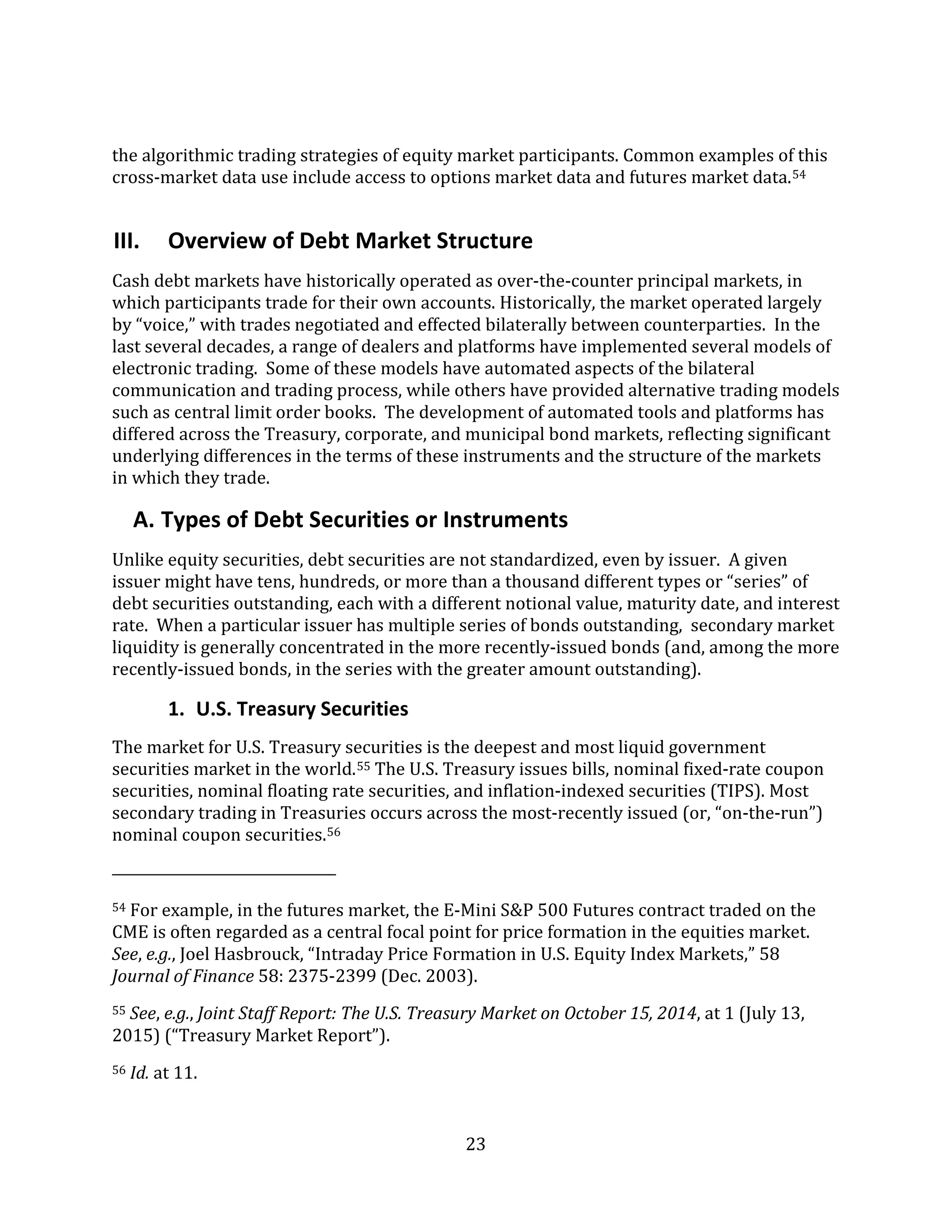 23
the algorithmic trading strategies of equity market participants. Common examples of this
cross-market data use include access to options market data and futures market data.54
III. Overview of Debt Market Structure
Cash debt markets have historically operated as over-the-counter principal markets, in
which participants trade for their own accounts. Historically, the market operated largely
by “voice,” with trades negotiated and effected bilaterally between counterparties. In the
last several decades, a range of dealers and platforms have implemented several models of
electronic trading. Some of these models have automated aspects of the bilateral
communication and trading process, while others have provided alternative trading models
such as central limit order books. The development of automated tools and platforms has
differed across the Treasury, corporate, and municipal bond markets, reflecting significant
underlying differences in the terms of these instruments and the structure of the markets
in which they trade.
A. Types of Debt Securities or Instruments
Unlike equity securities, debt securities are not standardized, even by issuer. A given
issuer might have tens, hundreds, or more than a thousand different types or “series” of
debt securities outstanding, each with a different notional value, maturity date, and interest
rate. When a particular issuer has multiple series of bonds outstanding, secondary market
liquidity is generally concentrated in the more recently-issued bonds (and, among the more
recently-issued bonds, in the series with the greater amount outstanding).
1. U.S. Treasury Securities
The market for U.S. Treasury securities is the deepest and most liquid government
securities market in the world.55 The U.S. Treasury issues bills, nominal fixed-rate coupon
securities, nominal floating rate securities, and inflation-indexed securities (TIPS). Most
secondary trading in Treasuries occurs across the most-recently issued (or, “on-the-run”)
nominal coupon securities.56
54 For example, in the futures market, the E-Mini S&P 500 Futures contract traded on the
CME is often regarded as a central focal point for price formation in the equities market.
See, e.g., Joel Hasbrouck, “Intraday Price Formation in U.S. Equity Index Markets,” 58
Journal of Finance 58: 2375-2399 (Dec. 2003).
55 See, e.g., Joint Staff Report: The U.S. Treasury Market on October 15, 2014, at 1 (July 13,
2015) (“Treasury Market Report”).
56 Id. at 11.
 