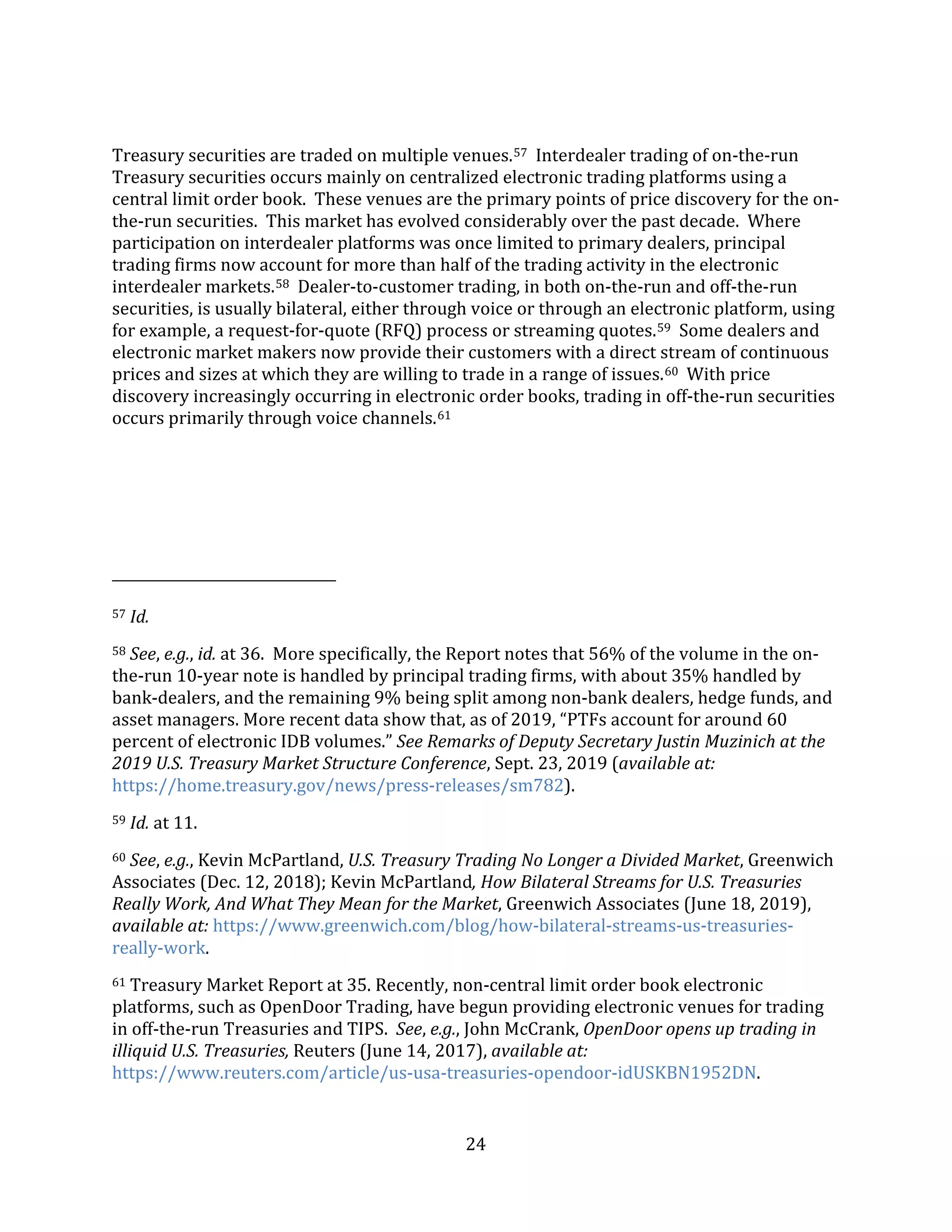 24
Treasury securities are traded on multiple venues.57 Interdealer trading of on-the-run
Treasury securities occurs mainly on centralized electronic trading platforms using a
central limit order book. These venues are the primary points of price discovery for the on-
the-run securities. This market has evolved considerably over the past decade. Where
participation on interdealer platforms was once limited to primary dealers, principal
trading firms now account for more than half of the trading activity in the electronic
interdealer markets.58 Dealer-to-customer trading, in both on-the-run and off-the-run
securities, is usually bilateral, either through voice or through an electronic platform, using
for example, a request-for-quote (RFQ) process or streaming quotes.59 Some dealers and
electronic market makers now provide their customers with a direct stream of continuous
prices and sizes at which they are willing to trade in a range of issues.60 With price
discovery increasingly occurring in electronic order books, trading in off-the-run securities
occurs primarily through voice channels.61
57 Id.
58 See, e.g., id. at 36. More specifically, the Report notes that 56% of the volume in the on-
the-run 10-year note is handled by principal trading firms, with about 35% handled by
bank-dealers, and the remaining 9% being split among non-bank dealers, hedge funds, and
asset managers. More recent data show that, as of 2019, “PTFs account for around 60
percent of electronic IDB volumes.” See Remarks of Deputy Secretary Justin Muzinich at the
2019 U.S. Treasury Market Structure Conference, Sept. 23, 2019 (available at:
https://home.treasury.gov/news/press-releases/sm782).
59 Id. at 11.
60 See, e.g., Kevin McPartland, U.S. Treasury Trading No Longer a Divided Market, Greenwich
Associates (Dec. 12, 2018); Kevin McPartland, How Bilateral Streams for U.S. Treasuries
Really Work, And What They Mean for the Market, Greenwich Associates (June 18, 2019),
available at: https://www.greenwich.com/blog/how-bilateral-streams-us-treasuries-
really-work.
61 Treasury Market Report at 35. Recently, non-central limit order book electronic
platforms, such as OpenDoor Trading, have begun providing electronic venues for trading
in off-the-run Treasuries and TIPS. See, e.g., John McCrank, OpenDoor opens up trading in
illiquid U.S. Treasuries, Reuters (June 14, 2017), available at:
https://www.reuters.com/article/us-usa-treasuries-opendoor-idUSKBN1952DN.
 
