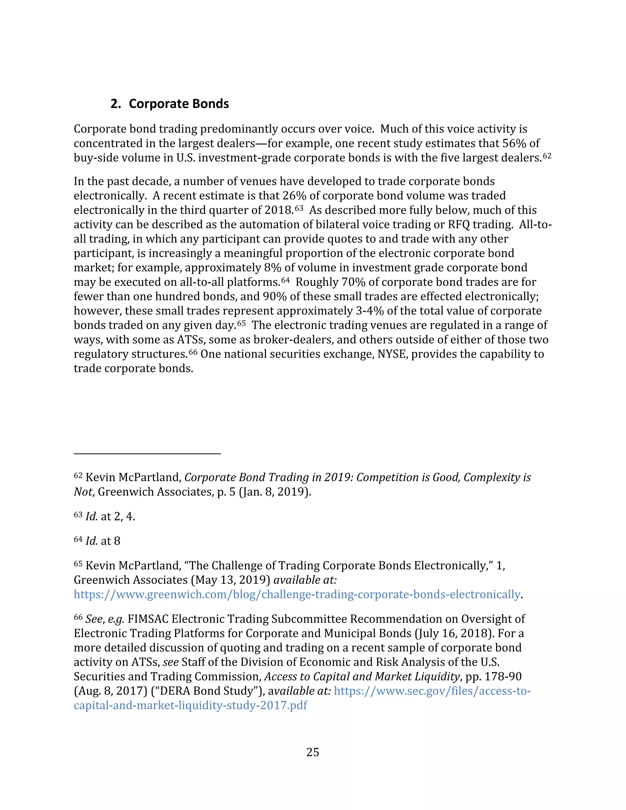 25
2. Corporate Bonds
Corporate bond trading predominantly occurs over voice. Much of this voice activity is
concentrated in the largest dealers—for example, one recent study estimates that 56% of
buy-side volume in U.S. investment-grade corporate bonds is with the five largest dealers.62
In the past decade, a number of venues have developed to trade corporate bonds
electronically. A recent estimate is that 26% of corporate bond volume was traded
electronically in the third quarter of 2018.63 As described more fully below, much of this
activity can be described as the automation of bilateral voice trading or RFQ trading. All-to-
all trading, in which any participant can provide quotes to and trade with any other
participant, is increasingly a meaningful proportion of the electronic corporate bond
market; for example, approximately 8% of volume in investment grade corporate bond
may be executed on all-to-all platforms.64 Roughly 70% of corporate bond trades are for
fewer than one hundred bonds, and 90% of these small trades are effected electronically;
however, these small trades represent approximately 3-4% of the total value of corporate
bonds traded on any given day.65 The electronic trading venues are regulated in a range of
ways, with some as ATSs, some as broker-dealers, and others outside of either of those two
regulatory structures.66 One national securities exchange, NYSE, provides the capability to
trade corporate bonds.
62 Kevin McPartland, Corporate Bond Trading in 2019: Competition is Good, Complexity is
Not, Greenwich Associates, p. 5 (Jan. 8, 2019).
63 Id. at 2, 4.
64 Id. at 8
65 Kevin McPartland, “The Challenge of Trading Corporate Bonds Electronically,” 1,
Greenwich Associates (May 13, 2019) available at:
https://www.greenwich.com/blog/challenge-trading-corporate-bonds-electronically.
66 See, e.g. FIMSAC Electronic Trading Subcommittee Recommendation on Oversight of
Electronic Trading Platforms for Corporate and Municipal Bonds (July 16, 2018). For a
more detailed discussion of quoting and trading on a recent sample of corporate bond
activity on ATSs, see Staff of the Division of Economic and Risk Analysis of the U.S.
Securities and Trading Commission, Access to Capital and Market Liquidity, pp. 178-90
(Aug. 8, 2017) (“DERA Bond Study”), available at: https://www.sec.gov/files/access-to-
capital-and-market-liquidity-study-2017.pdf
 