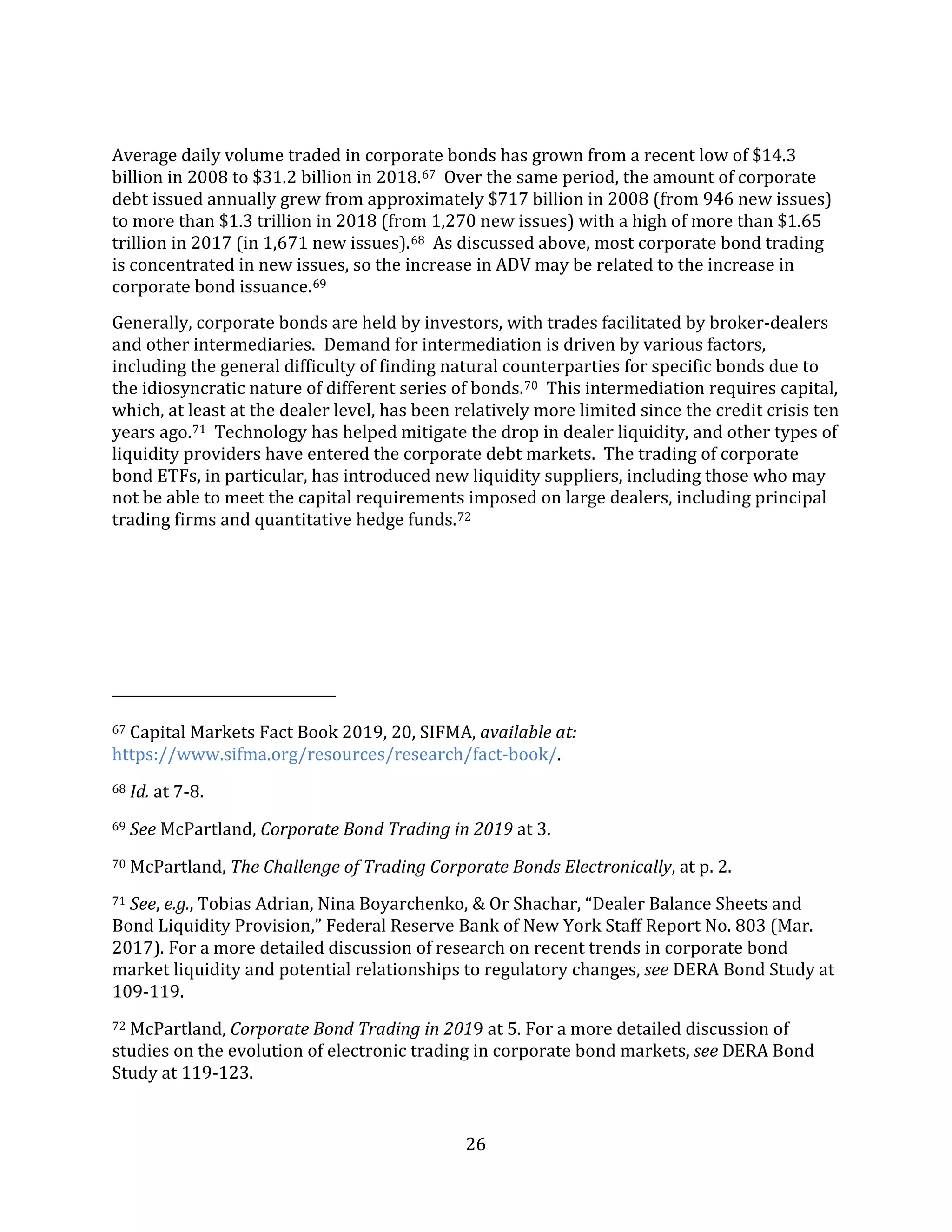 26
Average daily volume traded in corporate bonds has grown from a recent low of $14.3
billion in 2008 to $31.2 billion in 2018.67 Over the same period, the amount of corporate
debt issued annually grew from approximately $717 billion in 2008 (from 946 new issues)
to more than $1.3 trillion in 2018 (from 1,270 new issues) with a high of more than $1.65
trillion in 2017 (in 1,671 new issues).68 As discussed above, most corporate bond trading
is concentrated in new issues, so the increase in ADV may be related to the increase in
corporate bond issuance.69
Generally, corporate bonds are held by investors, with trades facilitated by broker-dealers
and other intermediaries. Demand for intermediation is driven by various factors,
including the general difficulty of finding natural counterparties for specific bonds due to
the idiosyncratic nature of different series of bonds.70 This intermediation requires capital,
which, at least at the dealer level, has been relatively more limited since the credit crisis ten
years ago.71 Technology has helped mitigate the drop in dealer liquidity, and other types of
liquidity providers have entered the corporate debt markets. The trading of corporate
bond ETFs, in particular, has introduced new liquidity suppliers, including those who may
not be able to meet the capital requirements imposed on large dealers, including principal
trading firms and quantitative hedge funds.72
67 Capital Markets Fact Book 2019, 20, SIFMA, available at:
https://www.sifma.org/resources/research/fact-book/.
68 Id. at 7-8.
69 See McPartland, Corporate Bond Trading in 2019 at 3.
70 McPartland, The Challenge of Trading Corporate Bonds Electronically, at p. 2.
71 See, e.g., Tobias Adrian, Nina Boyarchenko, & Or Shachar, “Dealer Balance Sheets and
Bond Liquidity Provision,” Federal Reserve Bank of New York Staff Report No. 803 (Mar.
2017). For a more detailed discussion of research on recent trends in corporate bond
market liquidity and potential relationships to regulatory changes, see DERA Bond Study at
109-119.
72 McPartland, Corporate Bond Trading in 2019 at 5. For a more detailed discussion of
studies on the evolution of electronic trading in corporate bond markets, see DERA Bond
Study at 119-123.
 