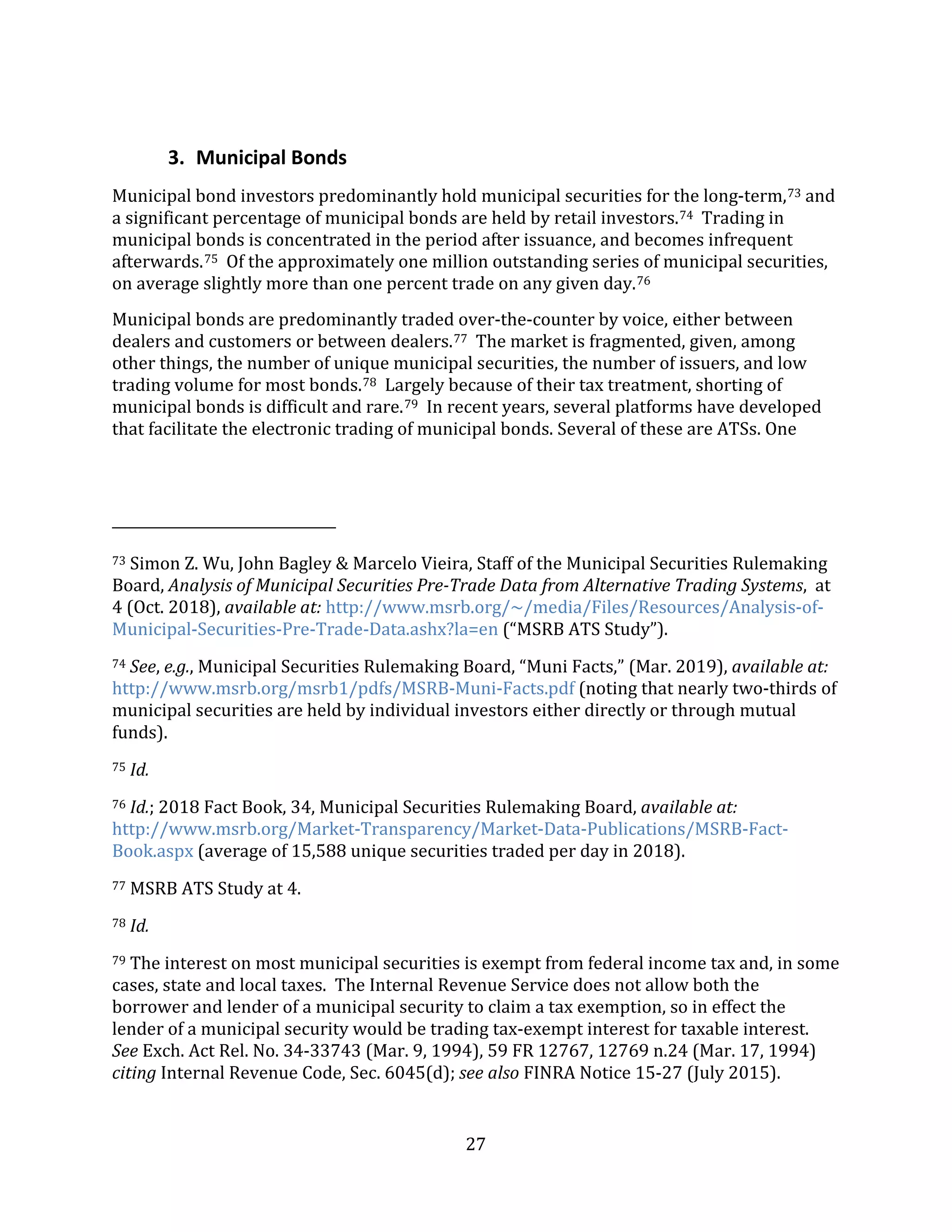 27
3. Municipal Bonds
Municipal bond investors predominantly hold municipal securities for the long-term,73 and
a significant percentage of municipal bonds are held by retail investors.74 Trading in
municipal bonds is concentrated in the period after issuance, and becomes infrequent
afterwards.75 Of the approximately one million outstanding series of municipal securities,
on average slightly more than one percent trade on any given day.76
Municipal bonds are predominantly traded over-the-counter by voice, either between
dealers and customers or between dealers.77 The market is fragmented, given, among
other things, the number of unique municipal securities, the number of issuers, and low
trading volume for most bonds.78 Largely because of their tax treatment, shorting of
municipal bonds is difficult and rare.79 In recent years, several platforms have developed
that facilitate the electronic trading of municipal bonds. Several of these are ATSs. One
73 Simon Z. Wu, John Bagley & Marcelo Vieira, Staff of the Municipal Securities Rulemaking
Board, Analysis of Municipal Securities Pre-Trade Data from Alternative Trading Systems, at
4 (Oct. 2018), available at: http://www.msrb.org/~/media/Files/Resources/Analysis-of-
Municipal-Securities-Pre-Trade-Data.ashx?la=en (“MSRB ATS Study”).
74 See, e.g., Municipal Securities Rulemaking Board, “Muni Facts,” (Mar. 2019), available at:
http://www.msrb.org/msrb1/pdfs/MSRB-Muni-Facts.pdf (noting that nearly two-thirds of
municipal securities are held by individual investors either directly or through mutual
funds).
75 Id.
76 Id.; 2018 Fact Book, 34, Municipal Securities Rulemaking Board, available at:
http://www.msrb.org/Market-Transparency/Market-Data-Publications/MSRB-Fact-
Book.aspx (average of 15,588 unique securities traded per day in 2018).
77 MSRB ATS Study at 4.
78 Id.
79 The interest on most municipal securities is exempt from federal income tax and, in some
cases, state and local taxes. The Internal Revenue Service does not allow both the
borrower and lender of a municipal security to claim a tax exemption, so in effect the
lender of a municipal security would be trading tax-exempt interest for taxable interest.
See Exch. Act Rel. No. 34-33743 (Mar. 9, 1994), 59 FR 12767, 12769 n.24 (Mar. 17, 1994)
citing Internal Revenue Code, Sec. 6045(d); see also FINRA Notice 15-27 (July 2015).
 