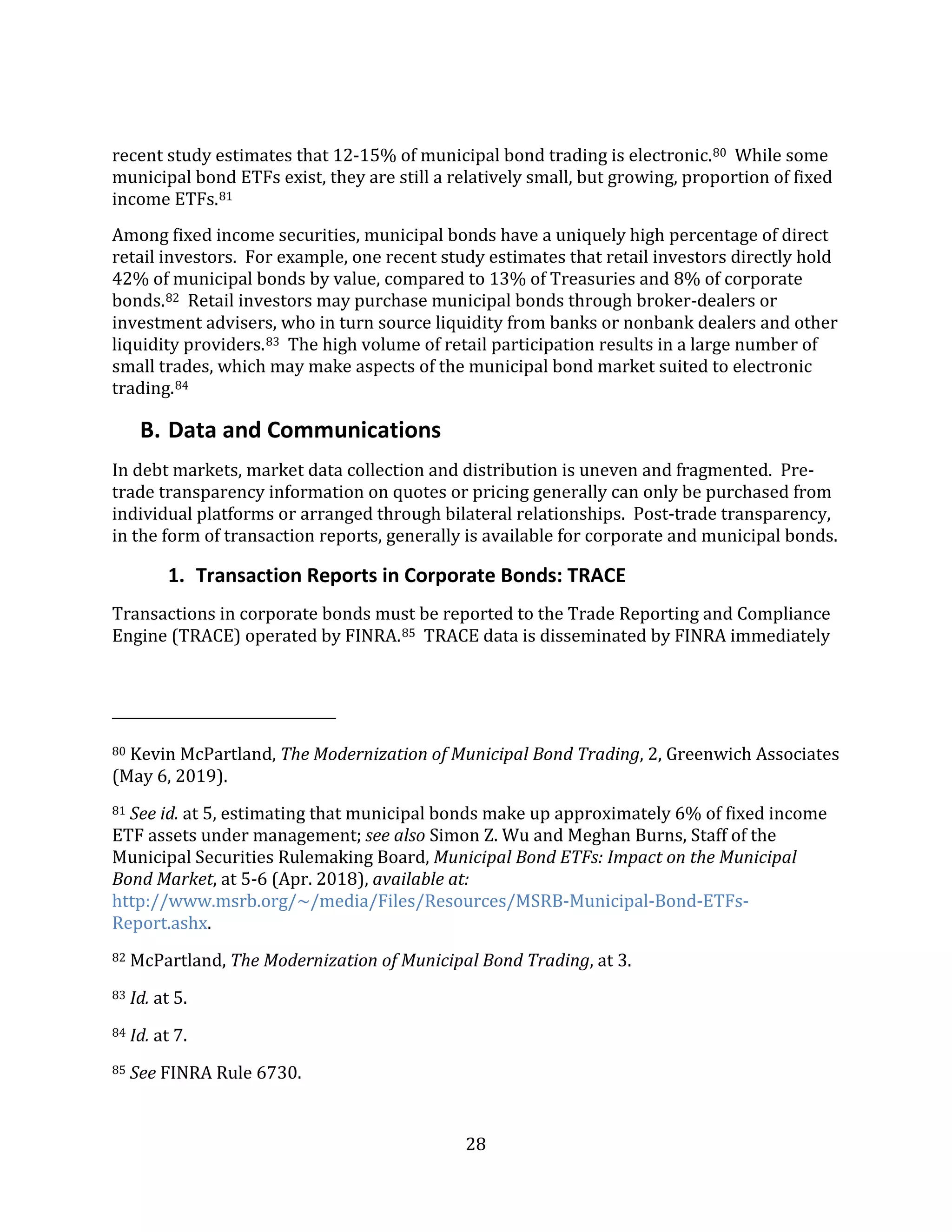 28
recent study estimates that 12-15% of municipal bond trading is electronic.80 While some
municipal bond ETFs exist, they are still a relatively small, but growing, proportion of fixed
income ETFs.81
Among fixed income securities, municipal bonds have a uniquely high percentage of direct
retail investors. For example, one recent study estimates that retail investors directly hold
42% of municipal bonds by value, compared to 13% of Treasuries and 8% of corporate
bonds.82 Retail investors may purchase municipal bonds through broker-dealers or
investment advisers, who in turn source liquidity from banks or nonbank dealers and other
liquidity providers.83 The high volume of retail participation results in a large number of
small trades, which may make aspects of the municipal bond market suited to electronic
trading.84
B. Data and Communications
In debt markets, market data collection and distribution is uneven and fragmented. Pre-
trade transparency information on quotes or pricing generally can only be purchased from
individual platforms or arranged through bilateral relationships. Post-trade transparency,
in the form of transaction reports, generally is available for corporate and municipal bonds.
1. Transaction Reports in Corporate Bonds: TRACE
Transactions in corporate bonds must be reported to the Trade Reporting and Compliance
Engine (TRACE) operated by FINRA.85 TRACE data is disseminated by FINRA immediately
80 Kevin McPartland, The Modernization of Municipal Bond Trading, 2, Greenwich Associates
(May 6, 2019).
81 See id. at 5, estimating that municipal bonds make up approximately 6% of fixed income
ETF assets under management; see also Simon Z. Wu and Meghan Burns, Staff of the
Municipal Securities Rulemaking Board, Municipal Bond ETFs: Impact on the Municipal
Bond Market, at 5-6 (Apr. 2018), available at:
http://www.msrb.org/~/media/Files/Resources/MSRB-Municipal-Bond-ETFs-
Report.ashx.
82 McPartland, The Modernization of Municipal Bond Trading, at 3.
83 Id. at 5.
84 Id. at 7.
85 See FINRA Rule 6730.
 
