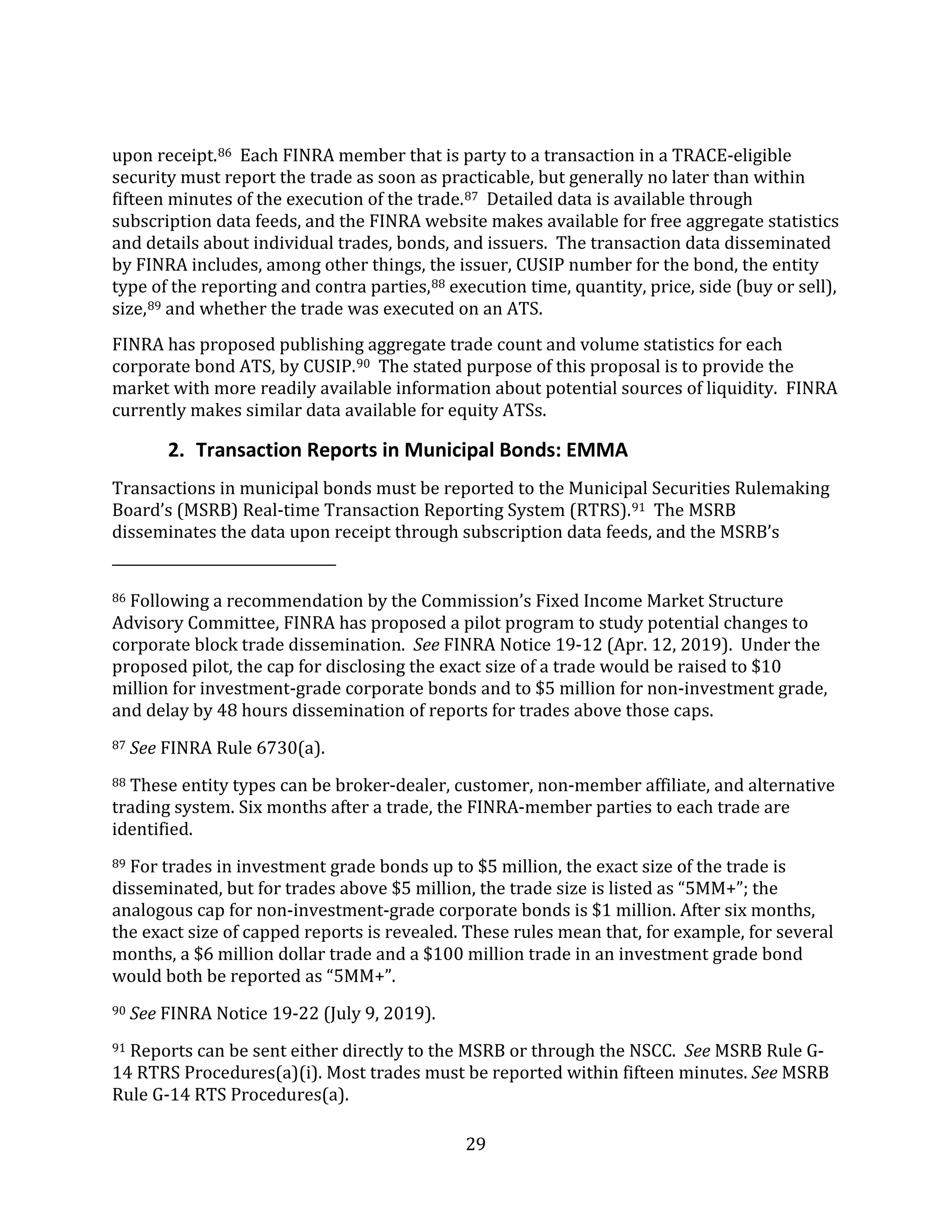 29
upon receipt.86 Each FINRA member that is party to a transaction in a TRACE-eligible
security must report the trade as soon as practicable, but generally no later than within
fifteen minutes of the execution of the trade.87 Detailed data is available through
subscription data feeds, and the FINRA website makes available for free aggregate statistics
and details about individual trades, bonds, and issuers. The transaction data disseminated
by FINRA includes, among other things, the issuer, CUSIP number for the bond, the entity
type of the reporting and contra parties,88 execution time, quantity, price, side (buy or sell),
size,89 and whether the trade was executed on an ATS.
FINRA has proposed publishing aggregate trade count and volume statistics for each
corporate bond ATS, by CUSIP.90 The stated purpose of this proposal is to provide the
market with more readily available information about potential sources of liquidity. FINRA
currently makes similar data available for equity ATSs.
2. Transaction Reports in Municipal Bonds: EMMA
Transactions in municipal bonds must be reported to the Municipal Securities Rulemaking
Board’s (MSRB) Real-time Transaction Reporting System (RTRS).91 The MSRB
disseminates the data upon receipt through subscription data feeds, and the MSRB’s
86 Following a recommendation by the Commission’s Fixed Income Market Structure
Advisory Committee, FINRA has proposed a pilot program to study potential changes to
corporate block trade dissemination. See FINRA Notice 19-12 (Apr. 12, 2019). Under the
proposed pilot, the cap for disclosing the exact size of a trade would be raised to $10
million for investment-grade corporate bonds and to $5 million for non-investment grade,
and delay by 48 hours dissemination of reports for trades above those caps.
87 See FINRA Rule 6730(a).
88 These entity types can be broker-dealer, customer, non-member affiliate, and alternative
trading system. Six months after a trade, the FINRA-member parties to each trade are
identified.
89 For trades in investment grade bonds up to $5 million, the exact size of the trade is
disseminated, but for trades above $5 million, the trade size is listed as “5MM+”; the
analogous cap for non-investment-grade corporate bonds is $1 million. After six months,
the exact size of capped reports is revealed. These rules mean that, for example, for several
months, a $6 million dollar trade and a $100 million trade in an investment grade bond
would both be reported as “5MM+”.
90 See FINRA Notice 19-22 (July 9, 2019).
91 Reports can be sent either directly to the MSRB or through the NSCC. See MSRB Rule G-
14 RTRS Procedures(a)(i). Most trades must be reported within fifteen minutes. See MSRB
Rule G-14 RTS Procedures(a).
 