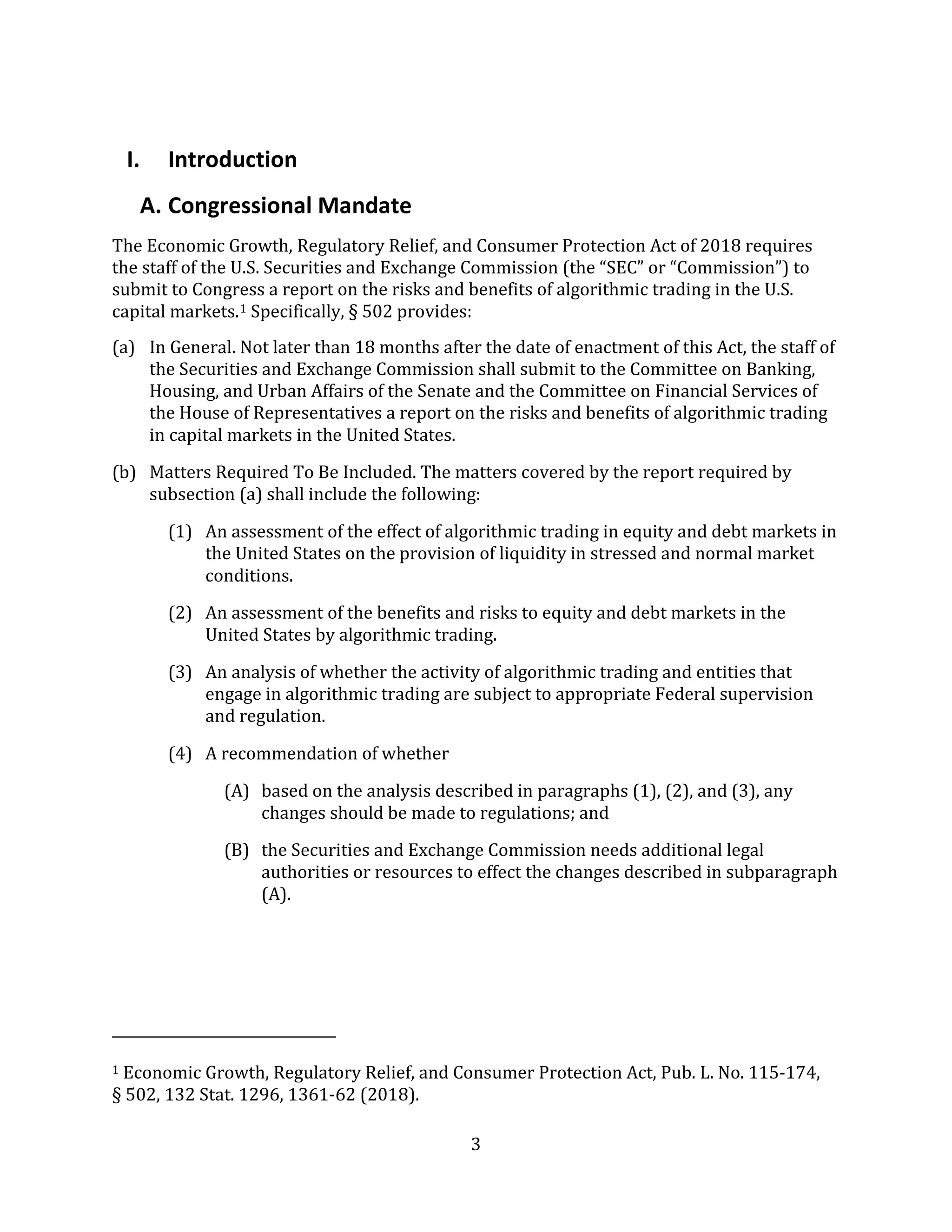3
I. Introduction
A. Congressional Mandate
The Economic Growth, Regulatory Relief, and Consumer Protection Act of 2018 requires
the staff of the U.S. Securities and Exchange Commission (the “SEC” or “Commission”) to
submit to Congress a report on the risks and benefits of algorithmic trading in the U.S.
capital markets.1 Specifically, § 502 provides:
(a) In General. Not later than 18 months after the date of enactment of this Act, the staff of
the Securities and Exchange Commission shall submit to the Committee on Banking,
Housing, and Urban Affairs of the Senate and the Committee on Financial Services of
the House of Representatives a report on the risks and benefits of algorithmic trading
in capital markets in the United States.
(b) Matters Required To Be Included. The matters covered by the report required by
subsection (a) shall include the following:
(1) An assessment of the effect of algorithmic trading in equity and debt markets in
the United States on the provision of liquidity in stressed and normal market
conditions.
(2) An assessment of the benefits and risks to equity and debt markets in the
United States by algorithmic trading.
(3) An analysis of whether the activity of algorithmic trading and entities that
engage in algorithmic trading are subject to appropriate Federal supervision
and regulation.
(4) A recommendation of whether
(A) based on the analysis described in paragraphs (1), (2), and (3), any
changes should be made to regulations; and
(B) the Securities and Exchange Commission needs additional legal
authorities or resources to effect the changes described in subparagraph
(A).
1 Economic Growth, Regulatory Relief, and Consumer Protection Act, Pub. L. No. 115-174,
§ 502, 132 Stat. 1296, 1361-62 (2018).
 
