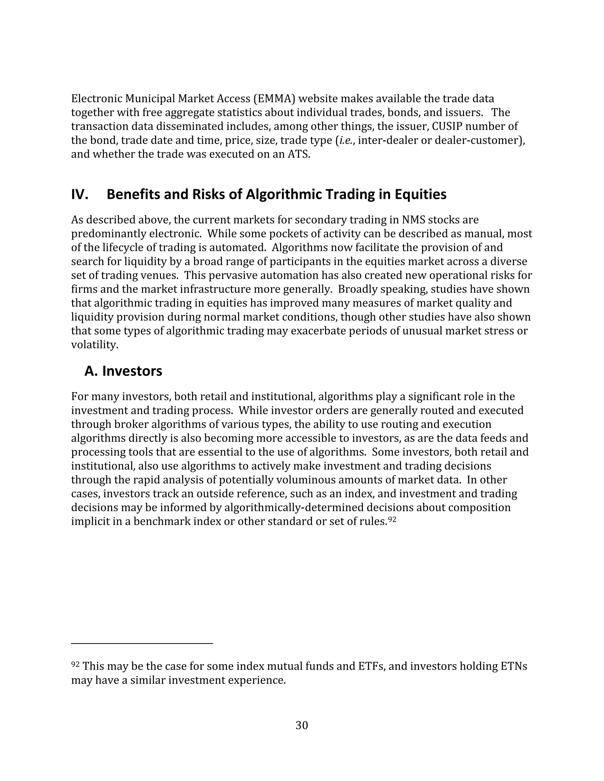 30
Electronic Municipal Market Access (EMMA) website makes available the trade data
together with free aggregate statistics about individual trades, bonds, and issuers. The
transaction data disseminated includes, among other things, the issuer, CUSIP number of
the bond, trade date and time, price, size, trade type (i.e., inter-dealer or dealer-customer),
and whether the trade was executed on an ATS.
IV. Benefits and Risks of Algorithmic Trading in Equities
As described above, the current markets for secondary trading in NMS stocks are
predominantly electronic. While some pockets of activity can be described as manual, most
of the lifecycle of trading is automated. Algorithms now facilitate the provision of and
search for liquidity by a broad range of participants in the equities market across a diverse
set of trading venues. This pervasive automation has also created new operational risks for
firms and the market infrastructure more generally. Broadly speaking, studies have shown
that algorithmic trading in equities has improved many measures of market quality and
liquidity provision during normal market conditions, though other studies have also shown
that some types of algorithmic trading may exacerbate periods of unusual market stress or
volatility.
A. Investors
For many investors, both retail and institutional, algorithms play a significant role in the
investment and trading process. While investor orders are generally routed and executed
through broker algorithms of various types, the ability to use routing and execution
algorithms directly is also becoming more accessible to investors, as are the data feeds and
processing tools that are essential to the use of algorithms. Some investors, both retail and
institutional, also use algorithms to actively make investment and trading decisions
through the rapid analysis of potentially voluminous amounts of market data. In other
cases, investors track an outside reference, such as an index, and investment and trading
decisions may be informed by algorithmically-determined decisions about composition
implicit in a benchmark index or other standard or set of rules.92
92 This may be the case for some index mutual funds and ETFs, and investors holding ETNs
may have a similar investment experience.
 
