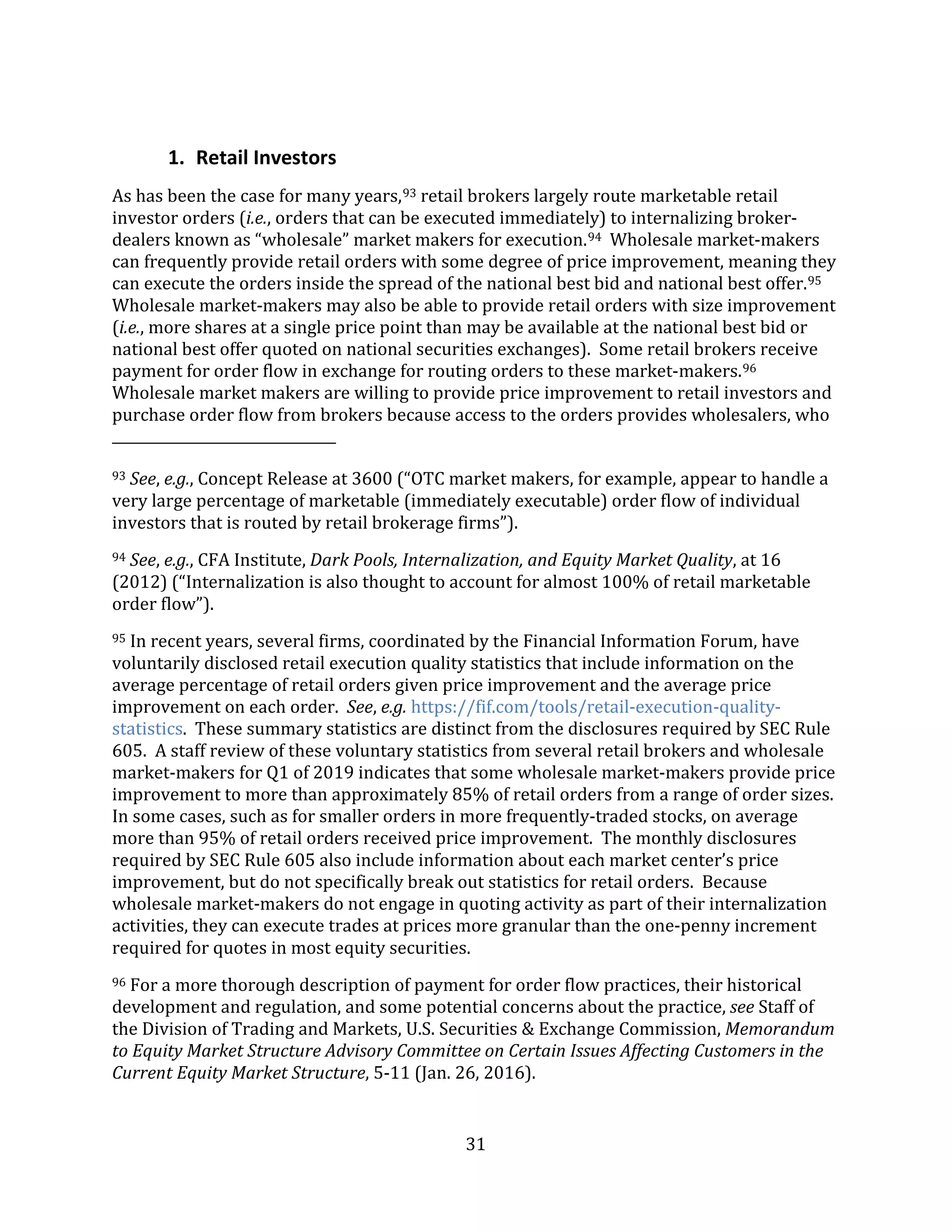 31
1. Retail Investors
As has been the case for many years,93 retail brokers largely route marketable retail
investor orders (i.e., orders that can be executed immediately) to internalizing broker-
dealers known as “wholesale” market makers for execution.94 Wholesale market-makers
can frequently provide retail orders with some degree of price improvement, meaning they
can execute the orders inside the spread of the national best bid and national best offer.95
Wholesale market-makers may also be able to provide retail orders with size improvement
(i.e., more shares at a single price point than may be available at the national best bid or
national best offer quoted on national securities exchanges). Some retail brokers receive
payment for order flow in exchange for routing orders to these market-makers.96
Wholesale market makers are willing to provide price improvement to retail investors and
purchase order flow from brokers because access to the orders provides wholesalers, who
93 See, e.g., Concept Release at 3600 (“OTC market makers, for example, appear to handle a
very large percentage of marketable (immediately executable) order flow of individual
investors that is routed by retail brokerage firms”).
94 See, e.g., CFA Institute, Dark Pools, Internalization, and Equity Market Quality, at 16
(2012) (“Internalization is also thought to account for almost 100% of retail marketable
order flow”).
95 In recent years, several firms, coordinated by the Financial Information Forum, have
voluntarily disclosed retail execution quality statistics that include information on the
average percentage of retail orders given price improvement and the average price
improvement on each order. See, e.g. https://fif.com/tools/retail-execution-quality-
statistics. These summary statistics are distinct from the disclosures required by SEC Rule
605. A staff review of these voluntary statistics from several retail brokers and wholesale
market-makers for Q1 of 2019 indicates that some wholesale market-makers provide price
improvement to more than approximately 85% of retail orders from a range of order sizes.
In some cases, such as for smaller orders in more frequently-traded stocks, on average
more than 95% of retail orders received price improvement. The monthly disclosures
required by SEC Rule 605 also include information about each market center’s price
improvement, but do not specifically break out statistics for retail orders. Because
wholesale market-makers do not engage in quoting activity as part of their internalization
activities, they can execute trades at prices more granular than the one-penny increment
required for quotes in most equity securities.
96 For a more thorough description of payment for order flow practices, their historical
development and regulation, and some potential concerns about the practice, see Staff of
the Division of Trading and Markets, U.S. Securities & Exchange Commission, Memorandum
to Equity Market Structure Advisory Committee on Certain Issues Affecting Customers in the
Current Equity Market Structure, 5-11 (Jan. 26, 2016).
 