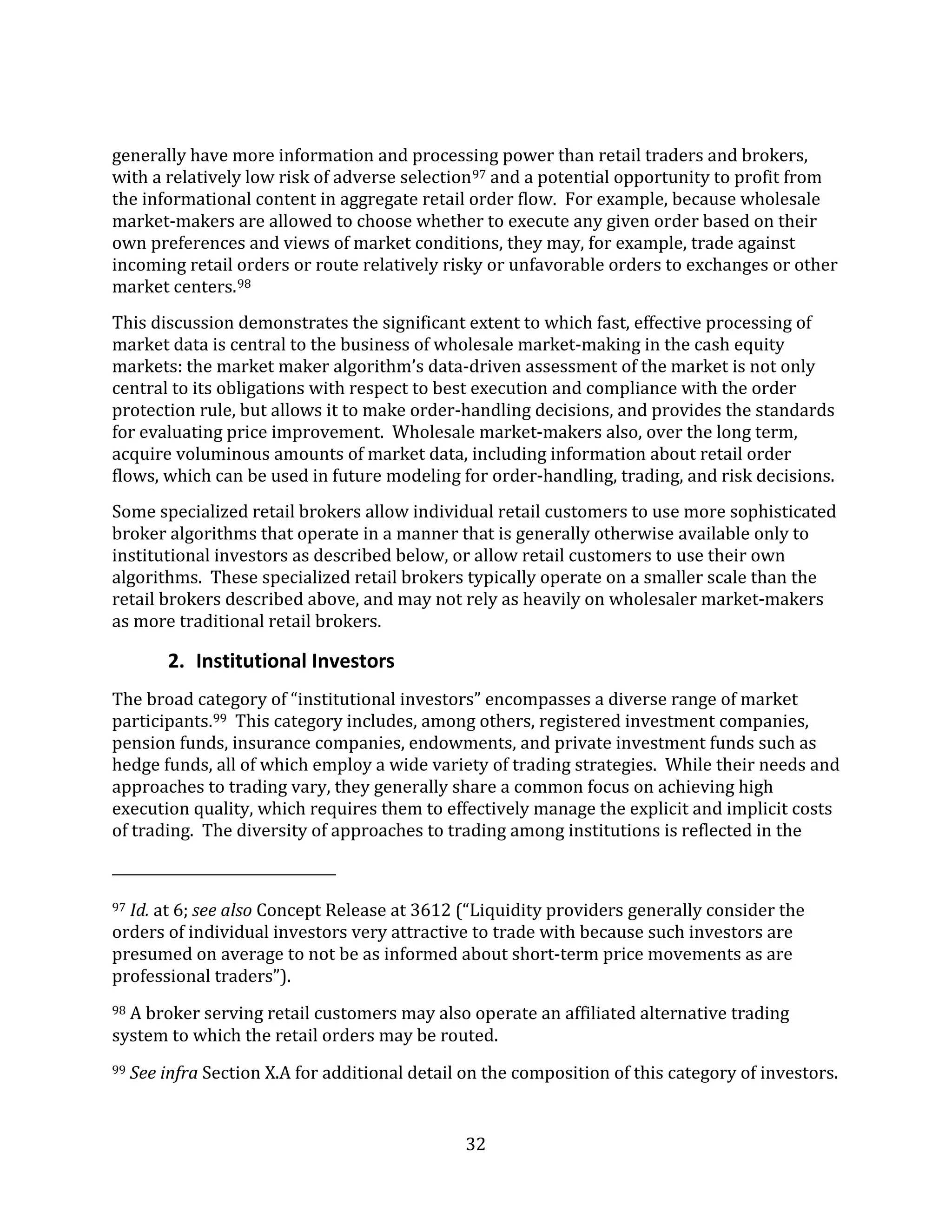 32
generally have more information and processing power than retail traders and brokers,
with a relatively low risk of adverse selection97 and a potential opportunity to profit from
the informational content in aggregate retail order flow. For example, because wholesale
market-makers are allowed to choose whether to execute any given order based on their
own preferences and views of market conditions, they may, for example, trade against
incoming retail orders or route relatively risky or unfavorable orders to exchanges or other
market centers.98
This discussion demonstrates the significant extent to which fast, effective processing of
market data is central to the business of wholesale market-making in the cash equity
markets: the market maker algorithm’s data-driven assessment of the market is not only
central to its obligations with respect to best execution and compliance with the order
protection rule, but allows it to make order-handling decisions, and provides the standards
for evaluating price improvement. Wholesale market-makers also, over the long term,
acquire voluminous amounts of market data, including information about retail order
flows, which can be used in future modeling for order-handling, trading, and risk decisions.
Some specialized retail brokers allow individual retail customers to use more sophisticated
broker algorithms that operate in a manner that is generally otherwise available only to
institutional investors as described below, or allow retail customers to use their own
algorithms. These specialized retail brokers typically operate on a smaller scale than the
retail brokers described above, and may not rely as heavily on wholesaler market-makers
as more traditional retail brokers.
2. Institutional Investors
The broad category of “institutional investors” encompasses a diverse range of market
participants.99 This category includes, among others, registered investment companies,
pension funds, insurance companies, endowments, and private investment funds such as
hedge funds, all of which employ a wide variety of trading strategies. While their needs and
approaches to trading vary, they generally share a common focus on achieving high
execution quality, which requires them to effectively manage the explicit and implicit costs
of trading. The diversity of approaches to trading among institutions is reflected in the
97 Id. at 6; see also Concept Release at 3612 (“Liquidity providers generally consider the
orders of individual investors very attractive to trade with because such investors are
presumed on average to not be as informed about short-term price movements as are
professional traders”).
98 A broker serving retail customers may also operate an affiliated alternative trading
system to which the retail orders may be routed.
99 See infra Section X.A for additional detail on the composition of this category of investors.
 