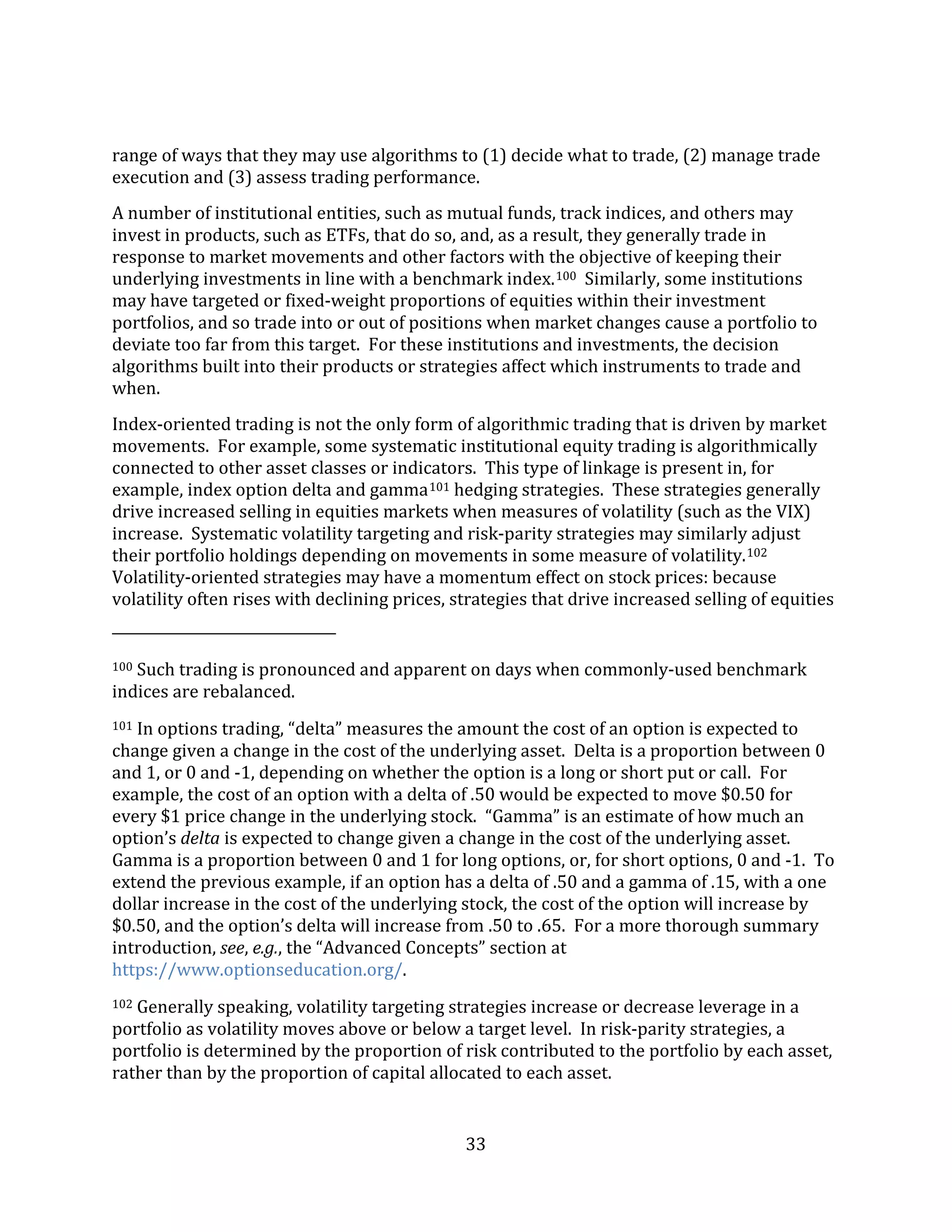33
range of ways that they may use algorithms to (1) decide what to trade, (2) manage trade
execution and (3) assess trading performance.
A number of institutional entities, such as mutual funds, track indices, and others may
invest in products, such as ETFs, that do so, and, as a result, they generally trade in
response to market movements and other factors with the objective of keeping their
underlying investments in line with a benchmark index.100 Similarly, some institutions
may have targeted or fixed-weight proportions of equities within their investment
portfolios, and so trade into or out of positions when market changes cause a portfolio to
deviate too far from this target. For these institutions and investments, the decision
algorithms built into their products or strategies affect which instruments to trade and
when.
Index-oriented trading is not the only form of algorithmic trading that is driven by market
movements. For example, some systematic institutional equity trading is algorithmically
connected to other asset classes or indicators. This type of linkage is present in, for
example, index option delta and gamma101 hedging strategies. These strategies generally
drive increased selling in equities markets when measures of volatility (such as the VIX)
increase. Systematic volatility targeting and risk-parity strategies may similarly adjust
their portfolio holdings depending on movements in some measure of volatility.102
Volatility-oriented strategies may have a momentum effect on stock prices: because
volatility often rises with declining prices, strategies that drive increased selling of equities
100 Such trading is pronounced and apparent on days when commonly-used benchmark
indices are rebalanced.
101 In options trading, “delta” measures the amount the cost of an option is expected to
change given a change in the cost of the underlying asset. Delta is a proportion between 0
and 1, or 0 and -1, depending on whether the option is a long or short put or call. For
example, the cost of an option with a delta of .50 would be expected to move $0.50 for
every $1 price change in the underlying stock. “Gamma” is an estimate of how much an
option’s delta is expected to change given a change in the cost of the underlying asset.
Gamma is a proportion between 0 and 1 for long options, or, for short options, 0 and -1. To
extend the previous example, if an option has a delta of .50 and a gamma of .15, with a one
dollar increase in the cost of the underlying stock, the cost of the option will increase by
$0.50, and the option’s delta will increase from .50 to .65. For a more thorough summary
introduction, see, e.g., the “Advanced Concepts” section at
https://www.optionseducation.org/.
102 Generally speaking, volatility targeting strategies increase or decrease leverage in a
portfolio as volatility moves above or below a target level. In risk-parity strategies, a
portfolio is determined by the proportion of risk contributed to the portfolio by each asset,
rather than by the proportion of capital allocated to each asset.
 