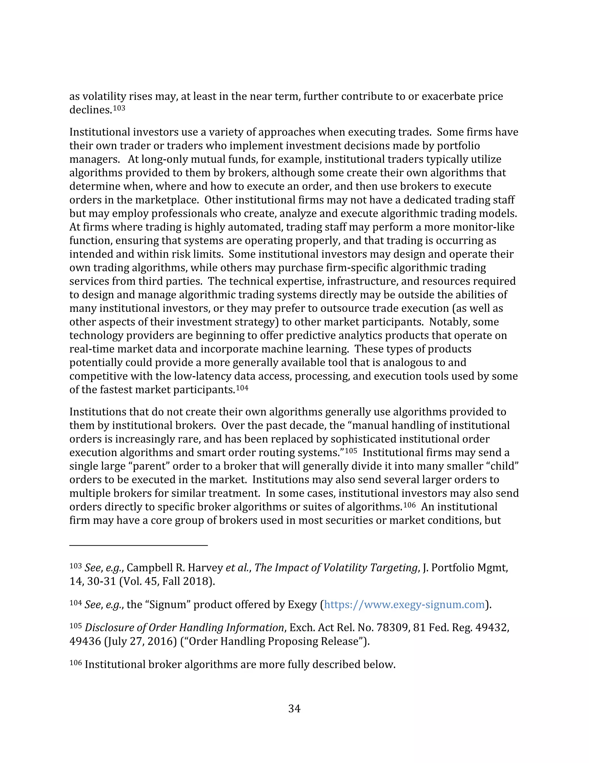 34
as volatility rises may, at least in the near term, further contribute to or exacerbate price
declines.103
Institutional investors use a variety of approaches when executing trades. Some firms have
their own trader or traders who implement investment decisions made by portfolio
managers. At long-only mutual funds, for example, institutional traders typically utilize
algorithms provided to them by brokers, although some create their own algorithms that
determine when, where and how to execute an order, and then use brokers to execute
orders in the marketplace. Other institutional firms may not have a dedicated trading staff
but may employ professionals who create, analyze and execute algorithmic trading models.
At firms where trading is highly automated, trading staff may perform a more monitor-like
function, ensuring that systems are operating properly, and that trading is occurring as
intended and within risk limits. Some institutional investors may design and operate their
own trading algorithms, while others may purchase firm-specific algorithmic trading
services from third parties. The technical expertise, infrastructure, and resources required
to design and manage algorithmic trading systems directly may be outside the abilities of
many institutional investors, or they may prefer to outsource trade execution (as well as
other aspects of their investment strategy) to other market participants. Notably, some
technology providers are beginning to offer predictive analytics products that operate on
real-time market data and incorporate machine learning. These types of products
potentially could provide a more generally available tool that is analogous to and
competitive with the low-latency data access, processing, and execution tools used by some
of the fastest market participants.104
Institutions that do not create their own algorithms generally use algorithms provided to
them by institutional brokers. Over the past decade, the “manual handling of institutional
orders is increasingly rare, and has been replaced by sophisticated institutional order
execution algorithms and smart order routing systems.”105 Institutional firms may send a
single large “parent” order to a broker that will generally divide it into many smaller “child”
orders to be executed in the market. Institutions may also send several larger orders to
multiple brokers for similar treatment. In some cases, institutional investors may also send
orders directly to specific broker algorithms or suites of algorithms.106 An institutional
firm may have a core group of brokers used in most securities or market conditions, but
103 See, e.g., Campbell R. Harvey et al., The Impact of Volatility Targeting, J. Portfolio Mgmt,
14, 30-31 (Vol. 45, Fall 2018).
104 See, e.g., the “Signum” product offered by Exegy (https://www.exegy-signum.com).
105 Disclosure of Order Handling Information, Exch. Act Rel. No. 78309, 81 Fed. Reg. 49432,
49436 (July 27, 2016) (“Order Handling Proposing Release”).
106 Institutional broker algorithms are more fully described below.
 