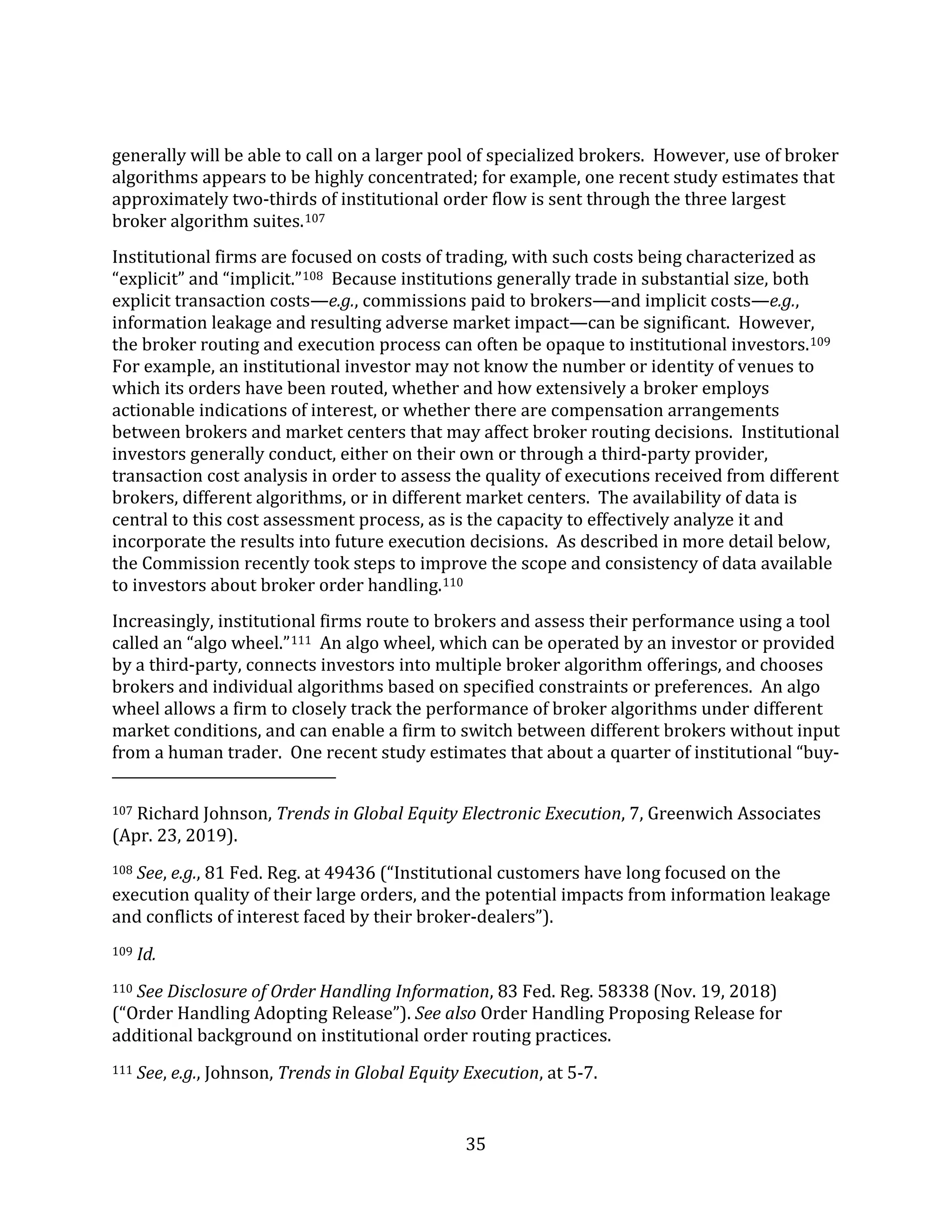 35
generally will be able to call on a larger pool of specialized brokers. However, use of broker
algorithms appears to be highly concentrated; for example, one recent study estimates that
approximately two-thirds of institutional order flow is sent through the three largest
broker algorithm suites.107
Institutional firms are focused on costs of trading, with such costs being characterized as
“explicit” and “implicit.”108 Because institutions generally trade in substantial size, both
explicit transaction costs—e.g., commissions paid to brokers—and implicit costs—e.g.,
information leakage and resulting adverse market impact—can be significant. However,
the broker routing and execution process can often be opaque to institutional investors.109
For example, an institutional investor may not know the number or identity of venues to
which its orders have been routed, whether and how extensively a broker employs
actionable indications of interest, or whether there are compensation arrangements
between brokers and market centers that may affect broker routing decisions. Institutional
investors generally conduct, either on their own or through a third-party provider,
transaction cost analysis in order to assess the quality of executions received from different
brokers, different algorithms, or in different market centers. The availability of data is
central to this cost assessment process, as is the capacity to effectively analyze it and
incorporate the results into future execution decisions. As described in more detail below,
the Commission recently took steps to improve the scope and consistency of data available
to investors about broker order handling.110
Increasingly, institutional firms route to brokers and assess their performance using a tool
called an “algo wheel.”111 An algo wheel, which can be operated by an investor or provided
by a third-party, connects investors into multiple broker algorithm offerings, and chooses
brokers and individual algorithms based on specified constraints or preferences. An algo
wheel allows a firm to closely track the performance of broker algorithms under different
market conditions, and can enable a firm to switch between different brokers without input
from a human trader. One recent study estimates that about a quarter of institutional “buy-
107 Richard Johnson, Trends in Global Equity Electronic Execution, 7, Greenwich Associates
(Apr. 23, 2019).
108 See, e.g., 81 Fed. Reg. at 49436 (“Institutional customers have long focused on the
execution quality of their large orders, and the potential impacts from information leakage
and conflicts of interest faced by their broker-dealers”).
109 Id.
110 See Disclosure of Order Handling Information, 83 Fed. Reg. 58338 (Nov. 19, 2018)
(“Order Handling Adopting Release”). See also Order Handling Proposing Release for
additional background on institutional order routing practices.
111 See, e.g., Johnson, Trends in Global Equity Execution, at 5-7.
 