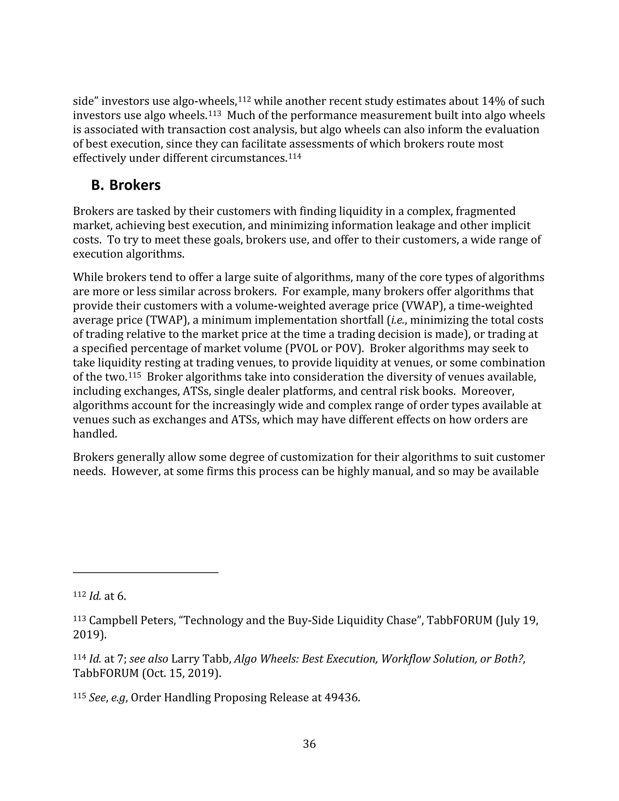 36
side” investors use algo-wheels,112 while another recent study estimates about 14% of such
investors use algo wheels.113 Much of the performance measurement built into algo wheels
is associated with transaction cost analysis, but algo wheels can also inform the evaluation
of best execution, since they can facilitate assessments of which brokers route most
effectively under different circumstances.114
B. Brokers
Brokers are tasked by their customers with finding liquidity in a complex, fragmented
market, achieving best execution, and minimizing information leakage and other implicit
costs. To try to meet these goals, brokers use, and offer to their customers, a wide range of
execution algorithms.
While brokers tend to offer a large suite of algorithms, many of the core types of algorithms
are more or less similar across brokers. For example, many brokers offer algorithms that
provide their customers with a volume-weighted average price (VWAP), a time-weighted
average price (TWAP), a minimum implementation shortfall (i.e., minimizing the total costs
of trading relative to the market price at the time a trading decision is made), or trading at
a specified percentage of market volume (PVOL or POV). Broker algorithms may seek to
take liquidity resting at trading venues, to provide liquidity at venues, or some combination
of the two.115 Broker algorithms take into consideration the diversity of venues available,
including exchanges, ATSs, single dealer platforms, and central risk books. Moreover,
algorithms account for the increasingly wide and complex range of order types available at
venues such as exchanges and ATSs, which may have different effects on how orders are
handled.
Brokers generally allow some degree of customization for their algorithms to suit customer
needs. However, at some firms this process can be highly manual, and so may be available
112 Id. at 6.
113 Campbell Peters, “Technology and the Buy-Side Liquidity Chase”, TabbFORUM (July 19,
2019).
114 Id. at 7; see also Larry Tabb, Algo Wheels: Best Execution, Workflow Solution, or Both?,
TabbFORUM (Oct. 15, 2019).
115 See, e.g, Order Handling Proposing Release at 49436.
 