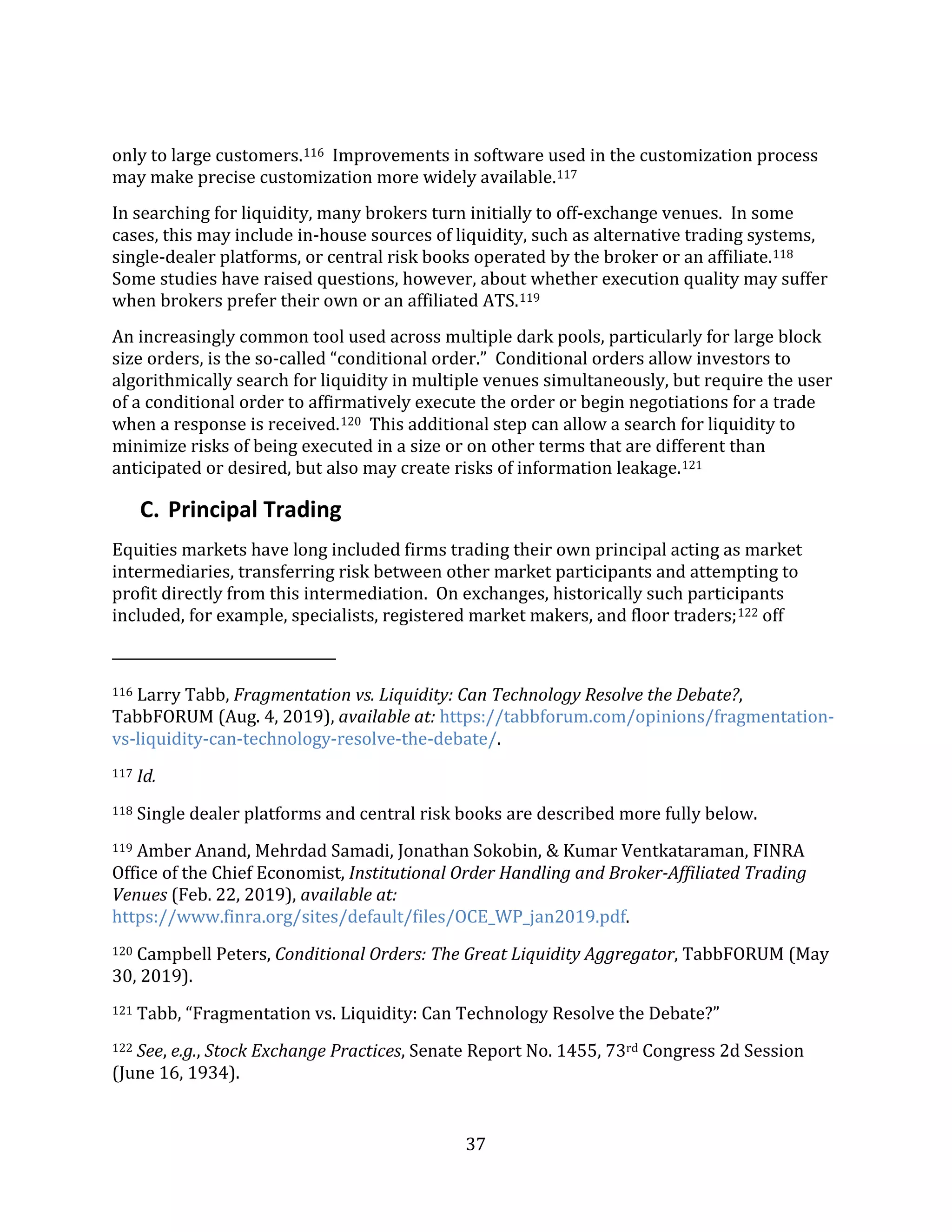 37
only to large customers.116 Improvements in software used in the customization process
may make precise customization more widely available.117
In searching for liquidity, many brokers turn initially to off-exchange venues. In some
cases, this may include in-house sources of liquidity, such as alternative trading systems,
single-dealer platforms, or central risk books operated by the broker or an affiliate.118
Some studies have raised questions, however, about whether execution quality may suffer
when brokers prefer their own or an affiliated ATS.119
An increasingly common tool used across multiple dark pools, particularly for large block
size orders, is the so-called “conditional order.” Conditional orders allow investors to
algorithmically search for liquidity in multiple venues simultaneously, but require the user
of a conditional order to affirmatively execute the order or begin negotiations for a trade
when a response is received.120 This additional step can allow a search for liquidity to
minimize risks of being executed in a size or on other terms that are different than
anticipated or desired, but also may create risks of information leakage.121
C. Principal Trading
Equities markets have long included firms trading their own principal acting as market
intermediaries, transferring risk between other market participants and attempting to
profit directly from this intermediation. On exchanges, historically such participants
included, for example, specialists, registered market makers, and floor traders;122 off
116 Larry Tabb, Fragmentation vs. Liquidity: Can Technology Resolve the Debate?,
TabbFORUM (Aug. 4, 2019), available at: https://tabbforum.com/opinions/fragmentation-
vs-liquidity-can-technology-resolve-the-debate/.
117 Id.
118 Single dealer platforms and central risk books are described more fully below.
119 Amber Anand, Mehrdad Samadi, Jonathan Sokobin, & Kumar Ventkataraman, FINRA
Office of the Chief Economist, Institutional Order Handling and Broker-Affiliated Trading
Venues (Feb. 22, 2019), available at:
https://www.finra.org/sites/default/files/OCE_WP_jan2019.pdf.
120 Campbell Peters, Conditional Orders: The Great Liquidity Aggregator, TabbFORUM (May
30, 2019).
121 Tabb, “Fragmentation vs. Liquidity: Can Technology Resolve the Debate?”
122 See, e.g., Stock Exchange Practices, Senate Report No. 1455, 73rd Congress 2d Session
(June 16, 1934).
 