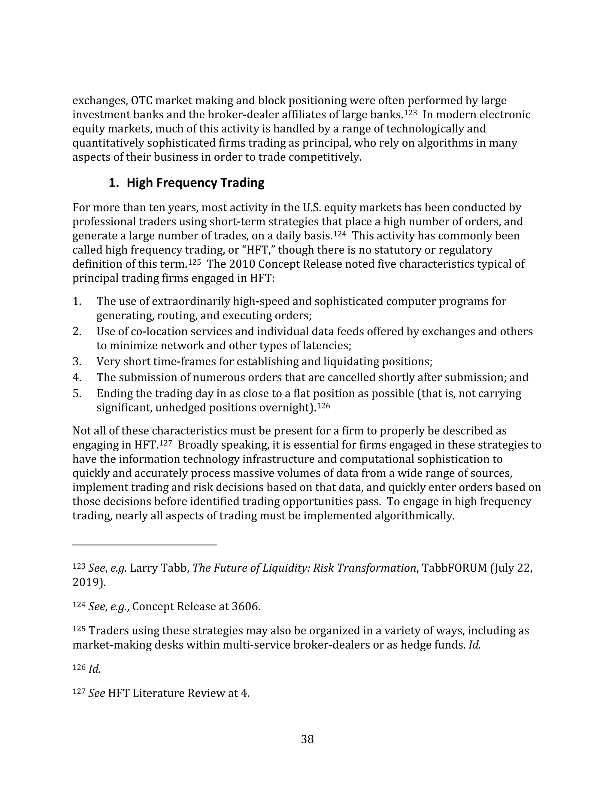 38
exchanges, OTC market making and block positioning were often performed by large
investment banks and the broker-dealer affiliates of large banks.123 In modern electronic
equity markets, much of this activity is handled by a range of technologically and
quantitatively sophisticated firms trading as principal, who rely on algorithms in many
aspects of their business in order to trade competitively.
1. High Frequency Trading
For more than ten years, most activity in the U.S. equity markets has been conducted by
professional traders using short-term strategies that place a high number of orders, and
generate a large number of trades, on a daily basis.124 This activity has commonly been
called high frequency trading, or “HFT,” though there is no statutory or regulatory
definition of this term.125 The 2010 Concept Release noted five characteristics typical of
principal trading firms engaged in HFT:
1. The use of extraordinarily high-speed and sophisticated computer programs for
generating, routing, and executing orders;
2. Use of co-location services and individual data feeds offered by exchanges and others
to minimize network and other types of latencies;
3. Very short time-frames for establishing and liquidating positions;
4. The submission of numerous orders that are cancelled shortly after submission; and
5. Ending the trading day in as close to a flat position as possible (that is, not carrying
significant, unhedged positions overnight).126
Not all of these characteristics must be present for a firm to properly be described as
engaging in HFT.127 Broadly speaking, it is essential for firms engaged in these strategies to
have the information technology infrastructure and computational sophistication to
quickly and accurately process massive volumes of data from a wide range of sources,
implement trading and risk decisions based on that data, and quickly enter orders based on
those decisions before identified trading opportunities pass. To engage in high frequency
trading, nearly all aspects of trading must be implemented algorithmically.
123 See, e.g. Larry Tabb, The Future of Liquidity: Risk Transformation, TabbFORUM (July 22,
2019).
124 See, e.g., Concept Release at 3606.
125 Traders using these strategies may also be organized in a variety of ways, including as
market-making desks within multi-service broker-dealers or as hedge funds. Id.
126 Id.
127 See HFT Literature Review at 4.
 