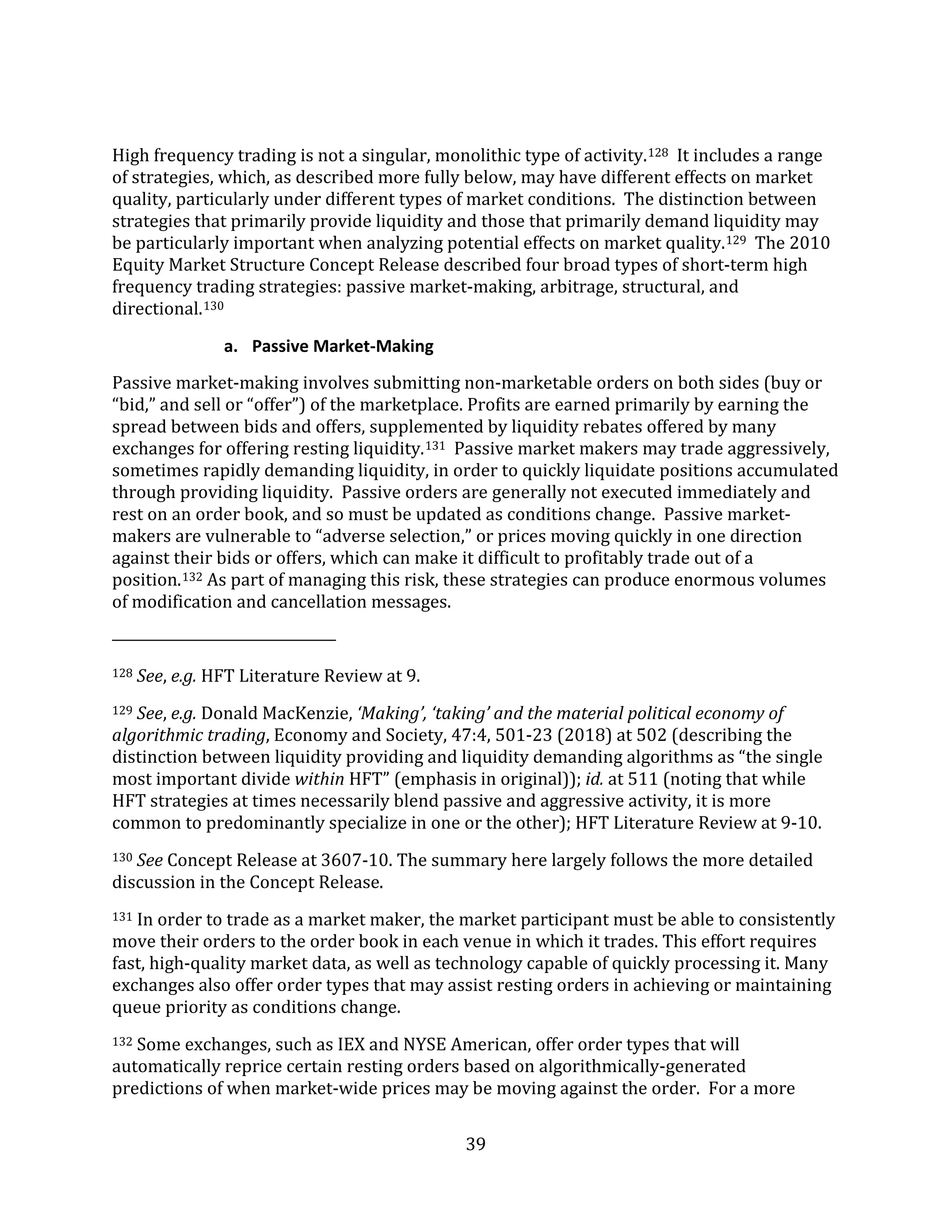 39
High frequency trading is not a singular, monolithic type of activity.128 It includes a range
of strategies, which, as described more fully below, may have different effects on market
quality, particularly under different types of market conditions. The distinction between
strategies that primarily provide liquidity and those that primarily demand liquidity may
be particularly important when analyzing potential effects on market quality.129 The 2010
Equity Market Structure Concept Release described four broad types of short-term high
frequency trading strategies: passive market-making, arbitrage, structural, and
directional.130
a. Passive Market-Making
Passive market-making involves submitting non-marketable orders on both sides (buy or
“bid,” and sell or “offer”) of the marketplace. Profits are earned primarily by earning the
spread between bids and offers, supplemented by liquidity rebates offered by many
exchanges for offering resting liquidity.131 Passive market makers may trade aggressively,
sometimes rapidly demanding liquidity, in order to quickly liquidate positions accumulated
through providing liquidity. Passive orders are generally not executed immediately and
rest on an order book, and so must be updated as conditions change. Passive market-
makers are vulnerable to “adverse selection,” or prices moving quickly in one direction
against their bids or offers, which can make it difficult to profitably trade out of a
position.132 As part of managing this risk, these strategies can produce enormous volumes
of modification and cancellation messages.
128 See, e.g. HFT Literature Review at 9.
129 See, e.g. Donald MacKenzie, ‘Making’, ‘taking’ and the material political economy of
algorithmic trading, Economy and Society, 47:4, 501-23 (2018) at 502 (describing the
distinction between liquidity providing and liquidity demanding algorithms as “the single
most important divide within HFT” (emphasis in original)); id. at 511 (noting that while
HFT strategies at times necessarily blend passive and aggressive activity, it is more
common to predominantly specialize in one or the other); HFT Literature Review at 9-10.
130 See Concept Release at 3607-10. The summary here largely follows the more detailed
discussion in the Concept Release.
131 In order to trade as a market maker, the market participant must be able to consistently
move their orders to the order book in each venue in which it trades. This effort requires
fast, high-quality market data, as well as technology capable of quickly processing it. Many
exchanges also offer order types that may assist resting orders in achieving or maintaining
queue priority as conditions change.
132 Some exchanges, such as IEX and NYSE American, offer order types that will
automatically reprice certain resting orders based on algorithmically-generated
predictions of when market-wide prices may be moving against the order. For a more
 