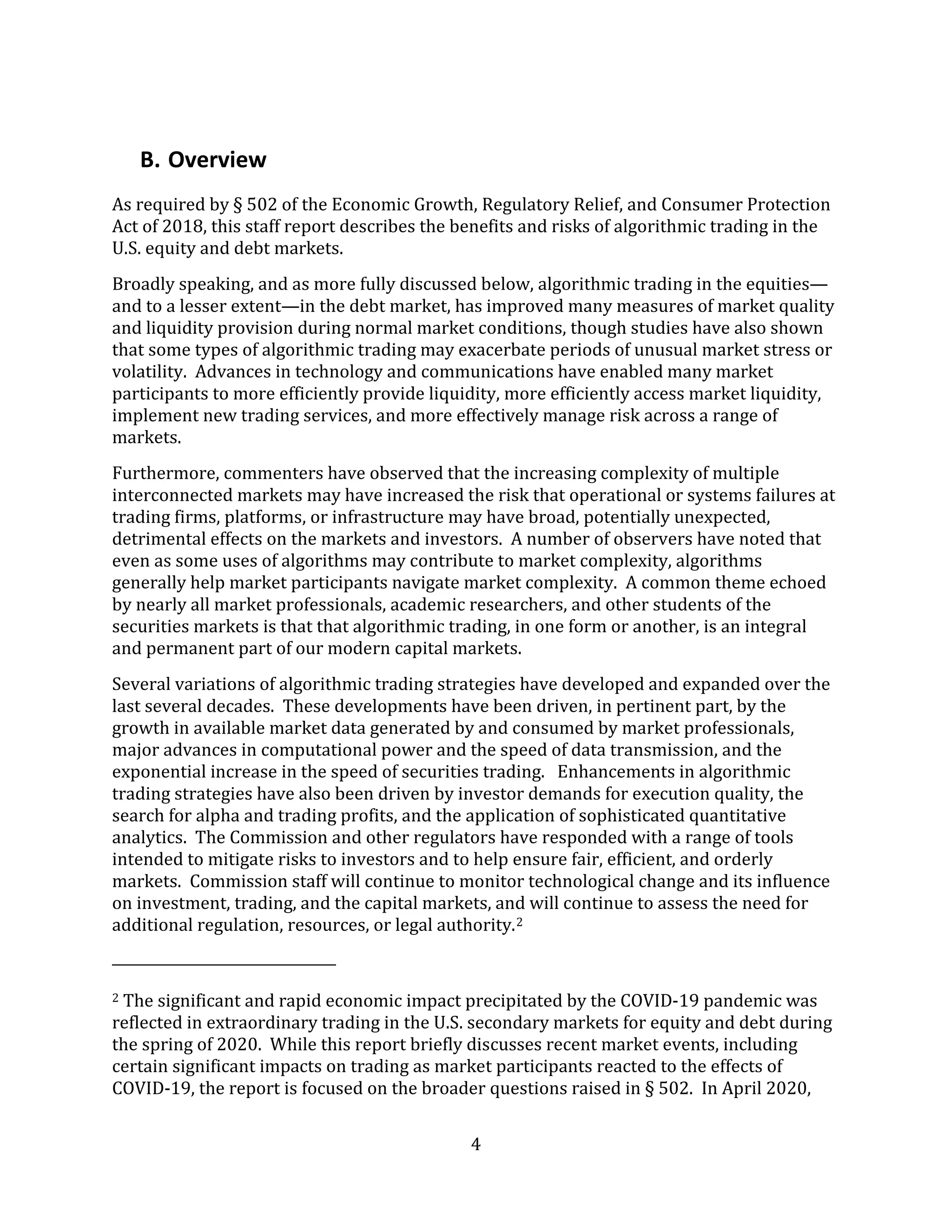 4
B. Overview
As required by § 502 of the Economic Growth, Regulatory Relief, and Consumer Protection
Act of 2018, this staff report describes the benefits and risks of algorithmic trading in the
U.S. equity and debt markets.
Broadly speaking, and as more fully discussed below, algorithmic trading in the equities—
and to a lesser extent—in the debt market, has improved many measures of market quality
and liquidity provision during normal market conditions, though studies have also shown
that some types of algorithmic trading may exacerbate periods of unusual market stress or
volatility. Advances in technology and communications have enabled many market
participants to more efficiently provide liquidity, more efficiently access market liquidity,
implement new trading services, and more effectively manage risk across a range of
markets.
Furthermore, commenters have observed that the increasing complexity of multiple
interconnected markets may have increased the risk that operational or systems failures at
trading firms, platforms, or infrastructure may have broad, potentially unexpected,
detrimental effects on the markets and investors. A number of observers have noted that
even as some uses of algorithms may contribute to market complexity, algorithms
generally help market participants navigate market complexity. A common theme echoed
by nearly all market professionals, academic researchers, and other students of the
securities markets is that that algorithmic trading, in one form or another, is an integral
and permanent part of our modern capital markets.
Several variations of algorithmic trading strategies have developed and expanded over the
last several decades. These developments have been driven, in pertinent part, by the
growth in available market data generated by and consumed by market professionals,
major advances in computational power and the speed of data transmission, and the
exponential increase in the speed of securities trading. Enhancements in algorithmic
trading strategies have also been driven by investor demands for execution quality, the
search for alpha and trading profits, and the application of sophisticated quantitative
analytics. The Commission and other regulators have responded with a range of tools
intended to mitigate risks to investors and to help ensure fair, efficient, and orderly
markets. Commission staff will continue to monitor technological change and its influence
on investment, trading, and the capital markets, and will continue to assess the need for
additional regulation, resources, or legal authority.2
2 The significant and rapid economic impact precipitated by the COVID-19 pandemic was
reflected in extraordinary trading in the U.S. secondary markets for equity and debt during
the spring of 2020. While this report briefly discusses recent market events, including
certain significant impacts on trading as market participants reacted to the effects of
COVID-19, the report is focused on the broader questions raised in § 502. In April 2020,
 