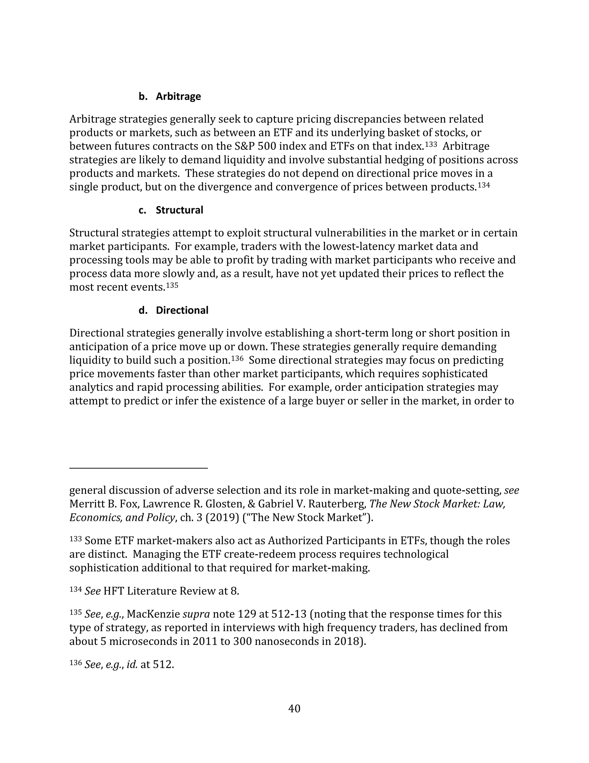 40
b. Arbitrage
Arbitrage strategies generally seek to capture pricing discrepancies between related
products or markets, such as between an ETF and its underlying basket of stocks, or
between futures contracts on the S&P 500 index and ETFs on that index.133 Arbitrage
strategies are likely to demand liquidity and involve substantial hedging of positions across
products and markets. These strategies do not depend on directional price moves in a
single product, but on the divergence and convergence of prices between products.134
c. Structural
Structural strategies attempt to exploit structural vulnerabilities in the market or in certain
market participants. For example, traders with the lowest-latency market data and
processing tools may be able to profit by trading with market participants who receive and
process data more slowly and, as a result, have not yet updated their prices to reflect the
most recent events.135
d. Directional
Directional strategies generally involve establishing a short-term long or short position in
anticipation of a price move up or down. These strategies generally require demanding
liquidity to build such a position.136 Some directional strategies may focus on predicting
price movements faster than other market participants, which requires sophisticated
analytics and rapid processing abilities. For example, order anticipation strategies may
attempt to predict or infer the existence of a large buyer or seller in the market, in order to
general discussion of adverse selection and its role in market-making and quote-setting, see
Merritt B. Fox, Lawrence R. Glosten, & Gabriel V. Rauterberg, The New Stock Market: Law,
Economics, and Policy, ch. 3 (2019) (“The New Stock Market”).
133 Some ETF market-makers also act as Authorized Participants in ETFs, though the roles
are distinct. Managing the ETF create-redeem process requires technological
sophistication additional to that required for market-making.
134 See HFT Literature Review at 8.
135 See, e.g., MacKenzie supra note 129 at 512-13 (noting that the response times for this
type of strategy, as reported in interviews with high frequency traders, has declined from
about 5 microseconds in 2011 to 300 nanoseconds in 2018).
136 See, e.g., id. at 512.
 