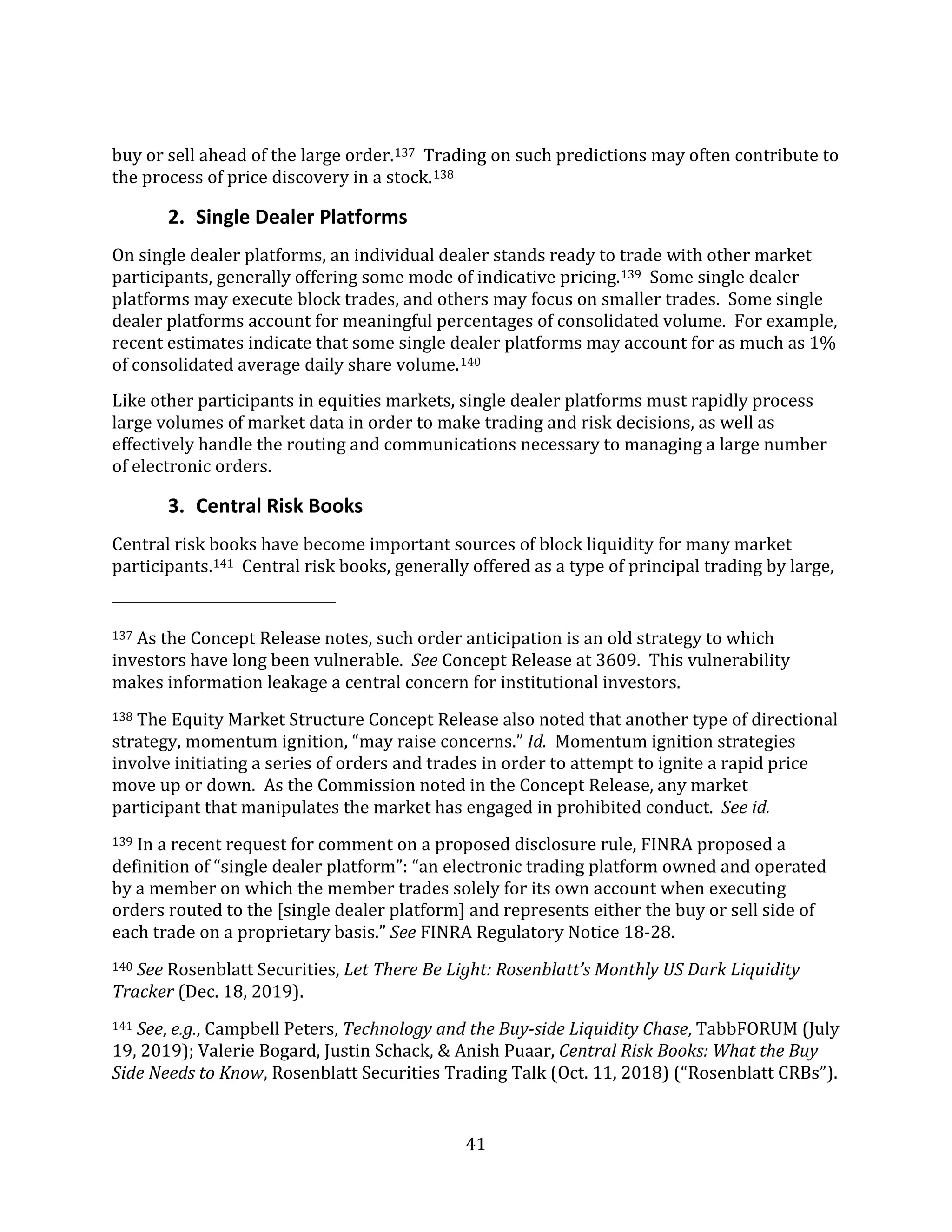 41
buy or sell ahead of the large order.137 Trading on such predictions may often contribute to
the process of price discovery in a stock.138
2. Single Dealer Platforms
On single dealer platforms, an individual dealer stands ready to trade with other market
participants, generally offering some mode of indicative pricing.139 Some single dealer
platforms may execute block trades, and others may focus on smaller trades. Some single
dealer platforms account for meaningful percentages of consolidated volume. For example,
recent estimates indicate that some single dealer platforms may account for as much as 1%
of consolidated average daily share volume.140
Like other participants in equities markets, single dealer platforms must rapidly process
large volumes of market data in order to make trading and risk decisions, as well as
effectively handle the routing and communications necessary to managing a large number
of electronic orders.
3. Central Risk Books
Central risk books have become important sources of block liquidity for many market
participants.141 Central risk books, generally offered as a type of principal trading by large,
137 As the Concept Release notes, such order anticipation is an old strategy to which
investors have long been vulnerable. See Concept Release at 3609. This vulnerability
makes information leakage a central concern for institutional investors.
138 The Equity Market Structure Concept Release also noted that another type of directional
strategy, momentum ignition, “may raise concerns.” Id. Momentum ignition strategies
involve initiating a series of orders and trades in order to attempt to ignite a rapid price
move up or down. As the Commission noted in the Concept Release, any market
participant that manipulates the market has engaged in prohibited conduct. See id.
139 In a recent request for comment on a proposed disclosure rule, FINRA proposed a
definition of “single dealer platform”: “an electronic trading platform owned and operated
by a member on which the member trades solely for its own account when executing
orders routed to the [single dealer platform] and represents either the buy or sell side of
each trade on a proprietary basis.” See FINRA Regulatory Notice 18-28.
140 See Rosenblatt Securities, Let There Be Light: Rosenblatt’s Monthly US Dark Liquidity
Tracker (Dec. 18, 2019).
141 See, e.g., Campbell Peters, Technology and the Buy-side Liquidity Chase, TabbFORUM (July
19, 2019); Valerie Bogard, Justin Schack, & Anish Puaar, Central Risk Books: What the Buy
Side Needs to Know, Rosenblatt Securities Trading Talk (Oct. 11, 2018) (“Rosenblatt CRBs”).
 