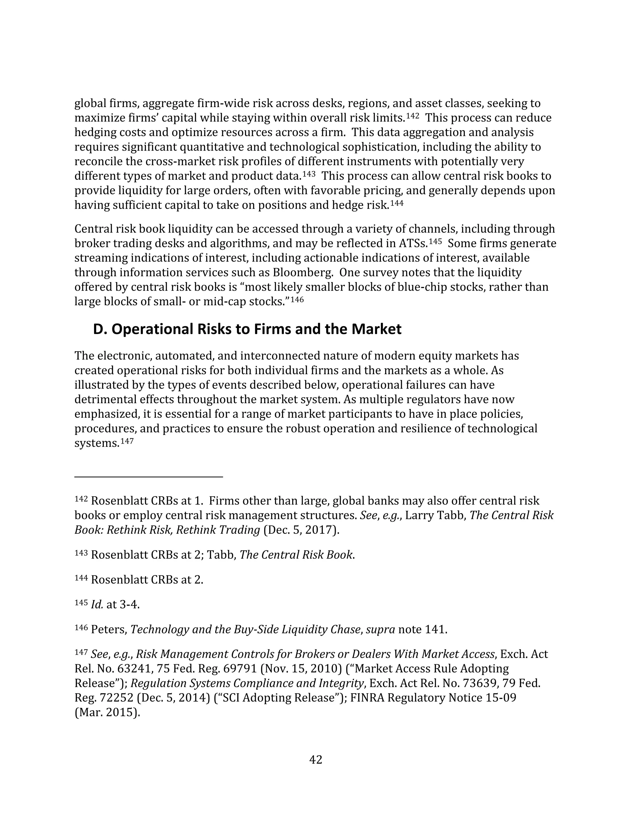42
global firms, aggregate firm-wide risk across desks, regions, and asset classes, seeking to
maximize firms’ capital while staying within overall risk limits.142 This process can reduce
hedging costs and optimize resources across a firm. This data aggregation and analysis
requires significant quantitative and technological sophistication, including the ability to
reconcile the cross-market risk profiles of different instruments with potentially very
different types of market and product data.143 This process can allow central risk books to
provide liquidity for large orders, often with favorable pricing, and generally depends upon
having sufficient capital to take on positions and hedge risk.144
Central risk book liquidity can be accessed through a variety of channels, including through
broker trading desks and algorithms, and may be reflected in ATSs.145 Some firms generate
streaming indications of interest, including actionable indications of interest, available
through information services such as Bloomberg. One survey notes that the liquidity
offered by central risk books is “most likely smaller blocks of blue-chip stocks, rather than
large blocks of small- or mid-cap stocks.”146
D. Operational Risks to Firms and the Market
The electronic, automated, and interconnected nature of modern equity markets has
created operational risks for both individual firms and the markets as a whole. As
illustrated by the types of events described below, operational failures can have
detrimental effects throughout the market system. As multiple regulators have now
emphasized, it is essential for a range of market participants to have in place policies,
procedures, and practices to ensure the robust operation and resilience of technological
systems.147
142 Rosenblatt CRBs at 1. Firms other than large, global banks may also offer central risk
books or employ central risk management structures. See, e.g., Larry Tabb, The Central Risk
Book: Rethink Risk, Rethink Trading (Dec. 5, 2017).
143 Rosenblatt CRBs at 2; Tabb, The Central Risk Book.
144 Rosenblatt CRBs at 2.
145 Id. at 3-4.
146 Peters, Technology and the Buy-Side Liquidity Chase, supra note 141.
147 See, e.g., Risk Management Controls for Brokers or Dealers With Market Access, Exch. Act
Rel. No. 63241, 75 Fed. Reg. 69791 (Nov. 15, 2010) (“Market Access Rule Adopting
Release”); Regulation Systems Compliance and Integrity, Exch. Act Rel. No. 73639, 79 Fed.
Reg. 72252 (Dec. 5, 2014) (“SCI Adopting Release”); FINRA Regulatory Notice 15-09
(Mar. 2015).
 
