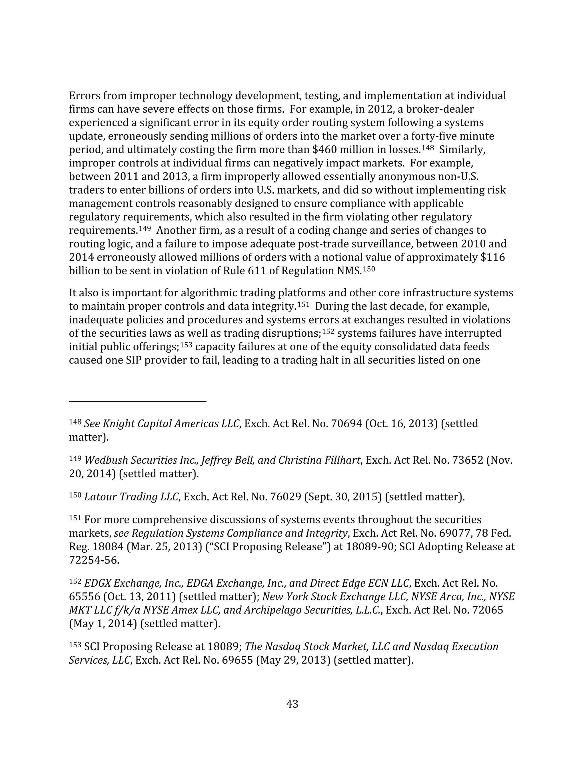 43
Errors from improper technology development, testing, and implementation at individual
firms can have severe effects on those firms. For example, in 2012, a broker-dealer
experienced a significant error in its equity order routing system following a systems
update, erroneously sending millions of orders into the market over a forty-five minute
period, and ultimately costing the firm more than $460 million in losses.148 Similarly,
improper controls at individual firms can negatively impact markets. For example,
between 2011 and 2013, a firm improperly allowed essentially anonymous non-U.S.
traders to enter billions of orders into U.S. markets, and did so without implementing risk
management controls reasonably designed to ensure compliance with applicable
regulatory requirements, which also resulted in the firm violating other regulatory
requirements.149 Another firm, as a result of a coding change and series of changes to
routing logic, and a failure to impose adequate post-trade surveillance, between 2010 and
2014 erroneously allowed millions of orders with a notional value of approximately $116
billion to be sent in violation of Rule 611 of Regulation NMS.150
It also is important for algorithmic trading platforms and other core infrastructure systems
to maintain proper controls and data integrity.151 During the last decade, for example,
inadequate policies and procedures and systems errors at exchanges resulted in violations
of the securities laws as well as trading disruptions;152 systems failures have interrupted
initial public offerings;153 capacity failures at one of the equity consolidated data feeds
caused one SIP provider to fail, leading to a trading halt in all securities listed on one
148 See Knight Capital Americas LLC, Exch. Act Rel. No. 70694 (Oct. 16, 2013) (settled
matter).
149 Wedbush Securities Inc., Jeffrey Bell, and Christina Fillhart, Exch. Act Rel. No. 73652 (Nov.
20, 2014) (settled matter).
150 Latour Trading LLC, Exch. Act Rel. No. 76029 (Sept. 30, 2015) (settled matter).
151 For more comprehensive discussions of systems events throughout the securities
markets, see Regulation Systems Compliance and Integrity, Exch. Act Rel. No. 69077, 78 Fed.
Reg. 18084 (Mar. 25, 2013) (“SCI Proposing Release”) at 18089-90; SCI Adopting Release at
72254-56.
152 EDGX Exchange, Inc., EDGA Exchange, Inc., and Direct Edge ECN LLC, Exch. Act Rel. No.
65556 (Oct. 13, 2011) (settled matter); New York Stock Exchange LLC, NYSE Arca, Inc., NYSE
MKT LLC f/k/a NYSE Amex LLC, and Archipelago Securities, L.L.C., Exch. Act Rel. No. 72065
(May 1, 2014) (settled matter).
153 SCI Proposing Release at 18089; The Nasdaq Stock Market, LLC and Nasdaq Execution
Services, LLC, Exch. Act Rel. No. 69655 (May 29, 2013) (settled matter).
 