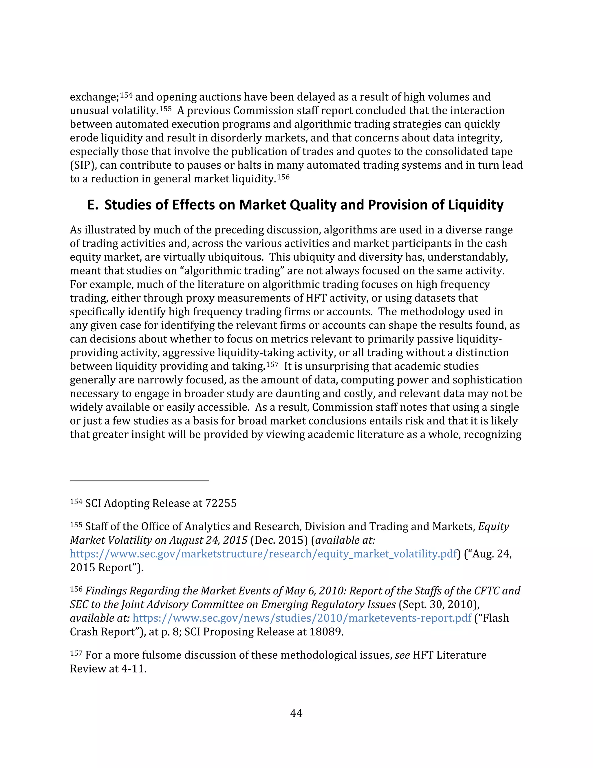 44
exchange;154 and opening auctions have been delayed as a result of high volumes and
unusual volatility.155 A previous Commission staff report concluded that the interaction
between automated execution programs and algorithmic trading strategies can quickly
erode liquidity and result in disorderly markets, and that concerns about data integrity,
especially those that involve the publication of trades and quotes to the consolidated tape
(SIP), can contribute to pauses or halts in many automated trading systems and in turn lead
to a reduction in general market liquidity.156
E. Studies of Effects on Market Quality and Provision of Liquidity
As illustrated by much of the preceding discussion, algorithms are used in a diverse range
of trading activities and, across the various activities and market participants in the cash
equity market, are virtually ubiquitous. This ubiquity and diversity has, understandably,
meant that studies on “algorithmic trading” are not always focused on the same activity.
For example, much of the literature on algorithmic trading focuses on high frequency
trading, either through proxy measurements of HFT activity, or using datasets that
specifically identify high frequency trading firms or accounts. The methodology used in
any given case for identifying the relevant firms or accounts can shape the results found, as
can decisions about whether to focus on metrics relevant to primarily passive liquidity-
providing activity, aggressive liquidity-taking activity, or all trading without a distinction
between liquidity providing and taking.157 It is unsurprising that academic studies
generally are narrowly focused, as the amount of data, computing power and sophistication
necessary to engage in broader study are daunting and costly, and relevant data may not be
widely available or easily accessible. As a result, Commission staff notes that using a single
or just a few studies as a basis for broad market conclusions entails risk and that it is likely
that greater insight will be provided by viewing academic literature as a whole, recognizing
154 SCI Adopting Release at 72255
155 Staff of the Office of Analytics and Research, Division and Trading and Markets, Equity
Market Volatility on August 24, 2015 (Dec. 2015) (available at:
https://www.sec.gov/marketstructure/research/equity_market_volatility.pdf) (“Aug. 24,
2015 Report”).
156 Findings Regarding the Market Events of May 6, 2010: Report of the Staffs of the CFTC and
SEC to the Joint Advisory Committee on Emerging Regulatory Issues (Sept. 30, 2010),
available at: https://www.sec.gov/news/studies/2010/marketevents-report.pdf (“Flash
Crash Report”), at p. 8; SCI Proposing Release at 18089.
157 For a more fulsome discussion of these methodological issues, see HFT Literature
Review at 4-11.
 