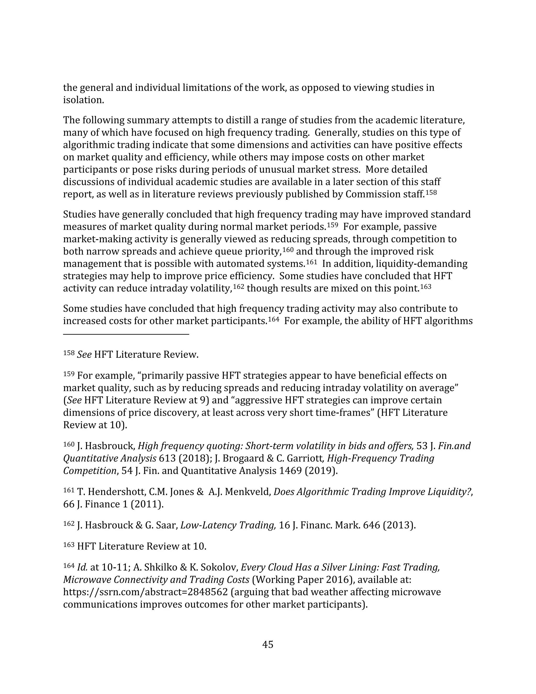 45
the general and individual limitations of the work, as opposed to viewing studies in
isolation.
The following summary attempts to distill a range of studies from the academic literature,
many of which have focused on high frequency trading. Generally, studies on this type of
algorithmic trading indicate that some dimensions and activities can have positive effects
on market quality and efficiency, while others may impose costs on other market
participants or pose risks during periods of unusual market stress. More detailed
discussions of individual academic studies are available in a later section of this staff
report, as well as in literature reviews previously published by Commission staff.158
Studies have generally concluded that high frequency trading may have improved standard
measures of market quality during normal market periods.159 For example, passive
market-making activity is generally viewed as reducing spreads, through competition to
both narrow spreads and achieve queue priority,160 and through the improved risk
management that is possible with automated systems.161 In addition, liquidity-demanding
strategies may help to improve price efficiency. Some studies have concluded that HFT
activity can reduce intraday volatility,162 though results are mixed on this point.163
Some studies have concluded that high frequency trading activity may also contribute to
increased costs for other market participants.164 For example, the ability of HFT algorithms
158 See HFT Literature Review.
159 For example, “primarily passive HFT strategies appear to have beneficial effects on
market quality, such as by reducing spreads and reducing intraday volatility on average”
(See HFT Literature Review at 9) and “aggressive HFT strategies can improve certain
dimensions of price discovery, at least across very short time-frames” (HFT Literature
Review at 10).
160 J. Hasbrouck, High frequency quoting: Short-term volatility in bids and offers, 53 J. Fin.and
Quantitative Analysis 613 (2018); J. Brogaard & C. Garriott, High-Frequency Trading
Competition, 54 J. Fin. and Quantitative Analysis 1469 (2019).
161 T. Hendershott, C.M. Jones & A.J. Menkveld, Does Algorithmic Trading Improve Liquidity?,
66 J. Finance 1 (2011).
162 J. Hasbrouck & G. Saar, Low-Latency Trading, 16 J. Financ. Mark. 646 (2013).
163 HFT Literature Review at 10.
164 Id. at 10-11; A. Shkilko & K. Sokolov, Every Cloud Has a Silver Lining: Fast Trading,
Microwave Connectivity and Trading Costs (Working Paper 2016), available at:
https://ssrn.com/abstract=2848562 (arguing that bad weather affecting microwave
communications improves outcomes for other market participants).
 