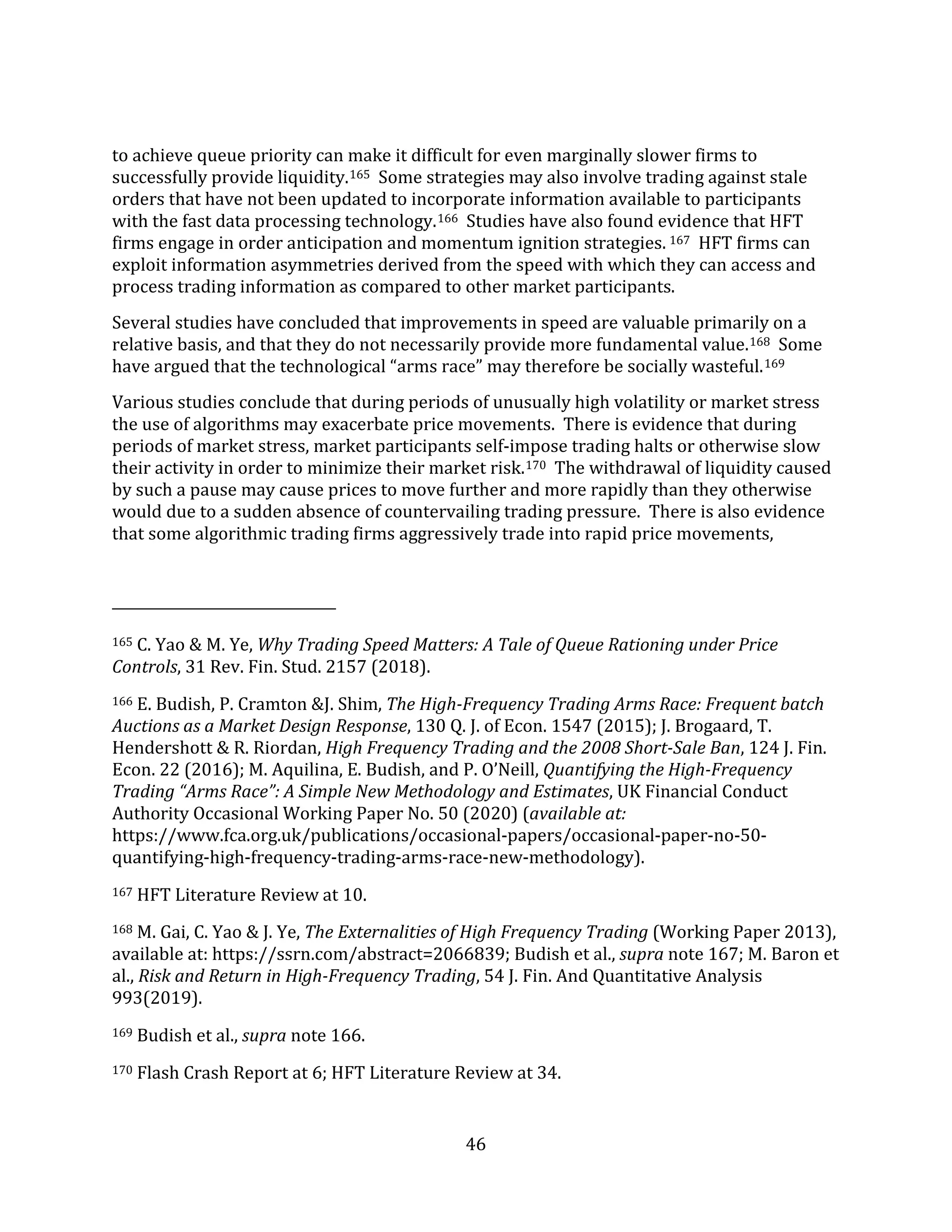 46
to achieve queue priority can make it difficult for even marginally slower firms to
successfully provide liquidity.165 Some strategies may also involve trading against stale
orders that have not been updated to incorporate information available to participants
with the fast data processing technology.166 Studies have also found evidence that HFT
firms engage in order anticipation and momentum ignition strategies. 167 HFT firms can
exploit information asymmetries derived from the speed with which they can access and
process trading information as compared to other market participants.
Several studies have concluded that improvements in speed are valuable primarily on a
relative basis, and that they do not necessarily provide more fundamental value.168 Some
have argued that the technological “arms race” may therefore be socially wasteful.169
Various studies conclude that during periods of unusually high volatility or market stress
the use of algorithms may exacerbate price movements. There is evidence that during
periods of market stress, market participants self-impose trading halts or otherwise slow
their activity in order to minimize their market risk.170 The withdrawal of liquidity caused
by such a pause may cause prices to move further and more rapidly than they otherwise
would due to a sudden absence of countervailing trading pressure. There is also evidence
that some algorithmic trading firms aggressively trade into rapid price movements,
165 C. Yao & M. Ye, Why Trading Speed Matters: A Tale of Queue Rationing under Price
Controls, 31 Rev. Fin. Stud. 2157 (2018).
166 E. Budish, P. Cramton &J. Shim, The High-Frequency Trading Arms Race: Frequent batch
Auctions as a Market Design Response, 130 Q. J. of Econ. 1547 (2015); J. Brogaard, T.
Hendershott & R. Riordan, High Frequency Trading and the 2008 Short-Sale Ban, 124 J. Fin.
Econ. 22 (2016); M. Aquilina, E. Budish, and P. O’Neill, Quantifying the High-Frequency
Trading “Arms Race”: A Simple New Methodology and Estimates, UK Financial Conduct
Authority Occasional Working Paper No. 50 (2020) (available at:
https://www.fca.org.uk/publications/occasional-papers/occasional-paper-no-50-
quantifying-high-frequency-trading-arms-race-new-methodology).
167 HFT Literature Review at 10.
168 M. Gai, C. Yao & J. Ye, The Externalities of High Frequency Trading (Working Paper 2013),
available at: https://ssrn.com/abstract=2066839; Budish et al., supra note 167; M. Baron et
al., Risk and Return in High-Frequency Trading, 54 J. Fin. And Quantitative Analysis
993(2019).
169 Budish et al., supra note 166.
170 Flash Crash Report at 6; HFT Literature Review at 34.
 
