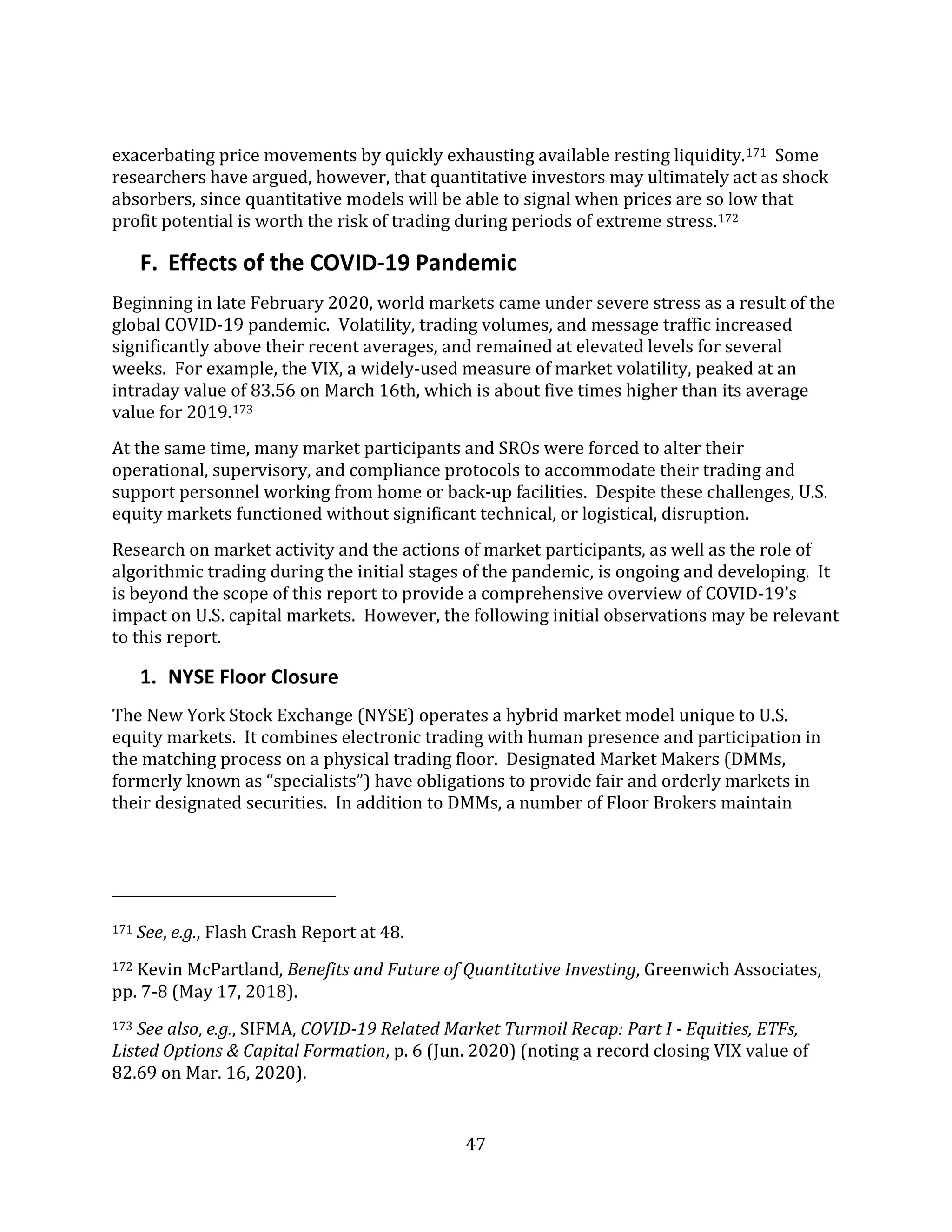 47
exacerbating price movements by quickly exhausting available resting liquidity.171 Some
researchers have argued, however, that quantitative investors may ultimately act as shock
absorbers, since quantitative models will be able to signal when prices are so low that
profit potential is worth the risk of trading during periods of extreme stress.172
F. Effects of the COVID-19 Pandemic
Beginning in late February 2020, world markets came under severe stress as a result of the
global COVID-19 pandemic. Volatility, trading volumes, and message traffic increased
significantly above their recent averages, and remained at elevated levels for several
weeks. For example, the VIX, a widely-used measure of market volatility, peaked at an
intraday value of 83.56 on March 16th, which is about five times higher than its average
value for 2019.173
At the same time, many market participants and SROs were forced to alter their
operational, supervisory, and compliance protocols to accommodate their trading and
support personnel working from home or back-up facilities. Despite these challenges, U.S.
equity markets functioned without significant technical, or logistical, disruption.
Research on market activity and the actions of market participants, as well as the role of
algorithmic trading during the initial stages of the pandemic, is ongoing and developing. It
is beyond the scope of this report to provide a comprehensive overview of COVID-19’s
impact on U.S. capital markets. However, the following initial observations may be relevant
to this report.
1. NYSE Floor Closure
The New York Stock Exchange (NYSE) operates a hybrid market model unique to U.S.
equity markets. It combines electronic trading with human presence and participation in
the matching process on a physical trading floor. Designated Market Makers (DMMs,
formerly known as “specialists”) have obligations to provide fair and orderly markets in
their designated securities. In addition to DMMs, a number of Floor Brokers maintain
171 See, e.g., Flash Crash Report at 48.
172 Kevin McPartland, Benefits and Future of Quantitative Investing, Greenwich Associates,
pp. 7-8 (May 17, 2018).
173 See also, e.g., SIFMA, COVID-19 Related Market Turmoil Recap: Part I - Equities, ETFs,
Listed Options & Capital Formation, p. 6 (Jun. 2020) (noting a record closing VIX value of
82.69 on Mar. 16, 2020).
 