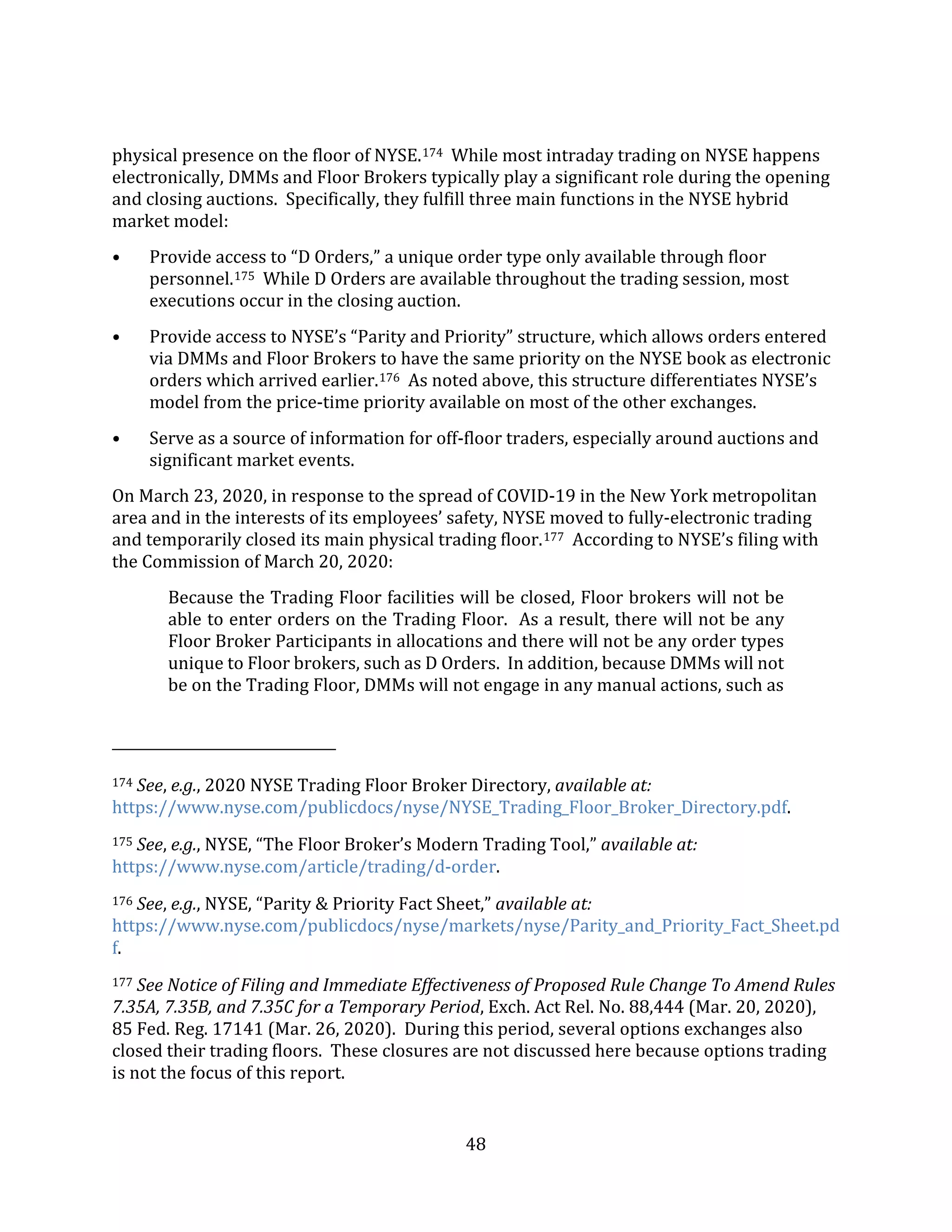48
physical presence on the floor of NYSE.174 While most intraday trading on NYSE happens
electronically, DMMs and Floor Brokers typically play a significant role during the opening
and closing auctions. Specifically, they fulfill three main functions in the NYSE hybrid
market model:
• Provide access to “D Orders,” a unique order type only available through floor
personnel.175 While D Orders are available throughout the trading session, most
executions occur in the closing auction.
• Provide access to NYSE’s “Parity and Priority” structure, which allows orders entered
via DMMs and Floor Brokers to have the same priority on the NYSE book as electronic
orders which arrived earlier.176 As noted above, this structure differentiates NYSE’s
model from the price-time priority available on most of the other exchanges.
• Serve as a source of information for off-floor traders, especially around auctions and
significant market events.
On March 23, 2020, in response to the spread of COVID-19 in the New York metropolitan
area and in the interests of its employees’ safety, NYSE moved to fully-electronic trading
and temporarily closed its main physical trading floor.177 According to NYSE’s filing with
the Commission of March 20, 2020:
Because the Trading Floor facilities will be closed, Floor brokers will not be
able to enter orders on the Trading Floor. As a result, there will not be any
Floor Broker Participants in allocations and there will not be any order types
unique to Floor brokers, such as D Orders. In addition, because DMMs will not
be on the Trading Floor, DMMs will not engage in any manual actions, such as
174 See, e.g., 2020 NYSE Trading Floor Broker Directory, available at:
https://www.nyse.com/publicdocs/nyse/NYSE_Trading_Floor_Broker_Directory.pdf.
175 See, e.g., NYSE, “The Floor Broker’s Modern Trading Tool,” available at:
https://www.nyse.com/article/trading/d-order.
176 See, e.g., NYSE, “Parity & Priority Fact Sheet,” available at:
https://www.nyse.com/publicdocs/nyse/markets/nyse/Parity_and_Priority_Fact_Sheet.pd
f.
177 See Notice of Filing and Immediate Effectiveness of Proposed Rule Change To Amend Rules
7.35A, 7.35B, and 7.35C for a Temporary Period, Exch. Act Rel. No. 88,444 (Mar. 20, 2020),
85 Fed. Reg. 17141 (Mar. 26, 2020). During this period, several options exchanges also
closed their trading floors. These closures are not discussed here because options trading
is not the focus of this report.
 