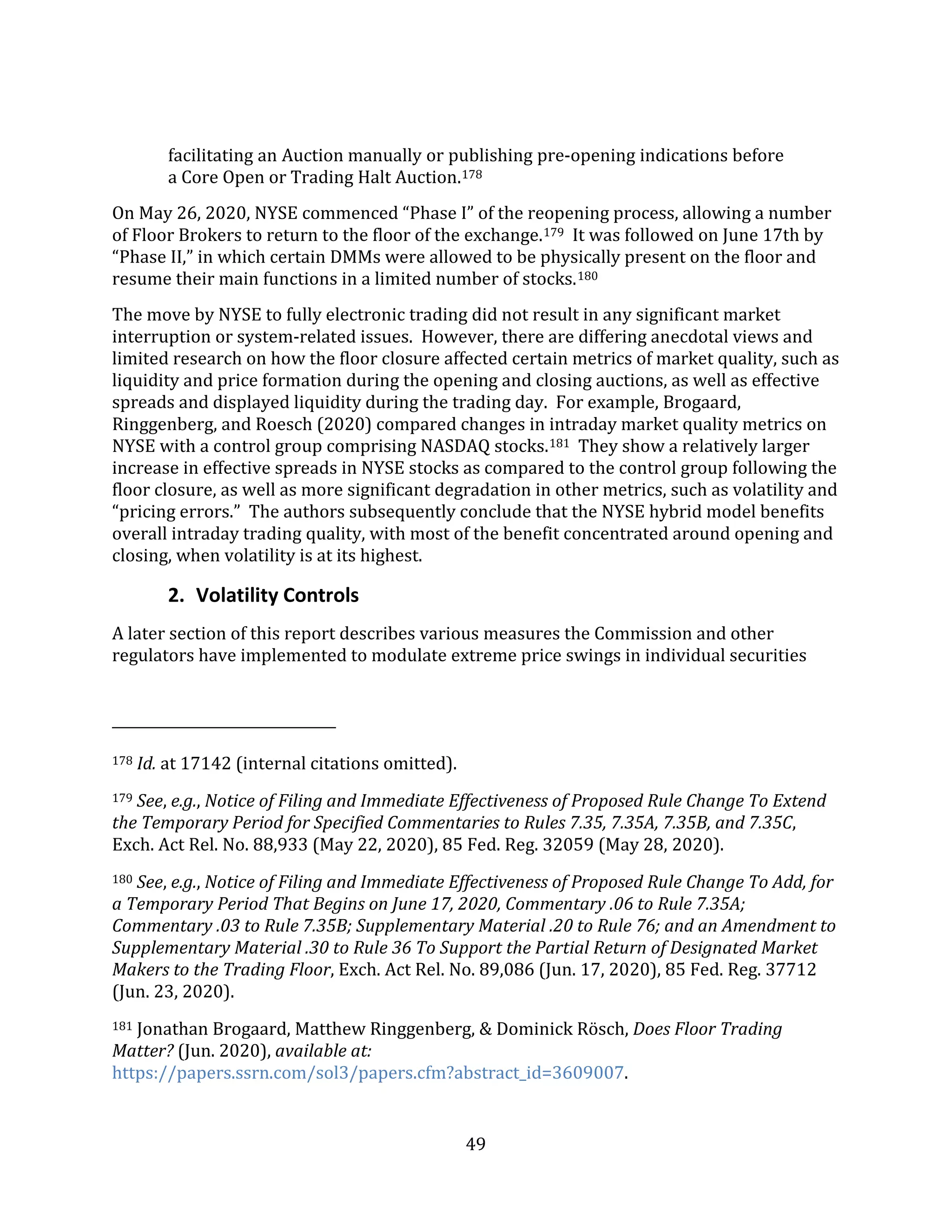 49
facilitating an Auction manually or publishing pre-opening indications before
a Core Open or Trading Halt Auction.178
On May 26, 2020, NYSE commenced “Phase I” of the reopening process, allowing a number
of Floor Brokers to return to the floor of the exchange.179 It was followed on June 17th by
“Phase II,” in which certain DMMs were allowed to be physically present on the floor and
resume their main functions in a limited number of stocks.180
The move by NYSE to fully electronic trading did not result in any significant market
interruption or system-related issues. However, there are differing anecdotal views and
limited research on how the floor closure affected certain metrics of market quality, such as
liquidity and price formation during the opening and closing auctions, as well as effective
spreads and displayed liquidity during the trading day. For example, Brogaard,
Ringgenberg, and Roesch (2020) compared changes in intraday market quality metrics on
NYSE with a control group comprising NASDAQ stocks.181 They show a relatively larger
increase in effective spreads in NYSE stocks as compared to the control group following the
floor closure, as well as more significant degradation in other metrics, such as volatility and
“pricing errors.” The authors subsequently conclude that the NYSE hybrid model benefits
overall intraday trading quality, with most of the benefit concentrated around opening and
closing, when volatility is at its highest.
2. Volatility Controls
A later section of this report describes various measures the Commission and other
regulators have implemented to modulate extreme price swings in individual securities
178 Id. at 17142 (internal citations omitted).
179 See, e.g., Notice of Filing and Immediate Effectiveness of Proposed Rule Change To Extend
the Temporary Period for Specified Commentaries to Rules 7.35, 7.35A, 7.35B, and 7.35C,
Exch. Act Rel. No. 88,933 (May 22, 2020), 85 Fed. Reg. 32059 (May 28, 2020).
180 See, e.g., Notice of Filing and Immediate Effectiveness of Proposed Rule Change To Add, for
a Temporary Period That Begins on June 17, 2020, Commentary .06 to Rule 7.35A;
Commentary .03 to Rule 7.35B; Supplementary Material .20 to Rule 76; and an Amendment to
Supplementary Material .30 to Rule 36 To Support the Partial Return of Designated Market
Makers to the Trading Floor, Exch. Act Rel. No. 89,086 (Jun. 17, 2020), 85 Fed. Reg. 37712
(Jun. 23, 2020).
181 Jonathan Brogaard, Matthew Ringgenberg, & Dominick Rösch, Does Floor Trading
Matter? (Jun. 2020), available at:
https://papers.ssrn.com/sol3/papers.cfm?abstract_id=3609007.
 