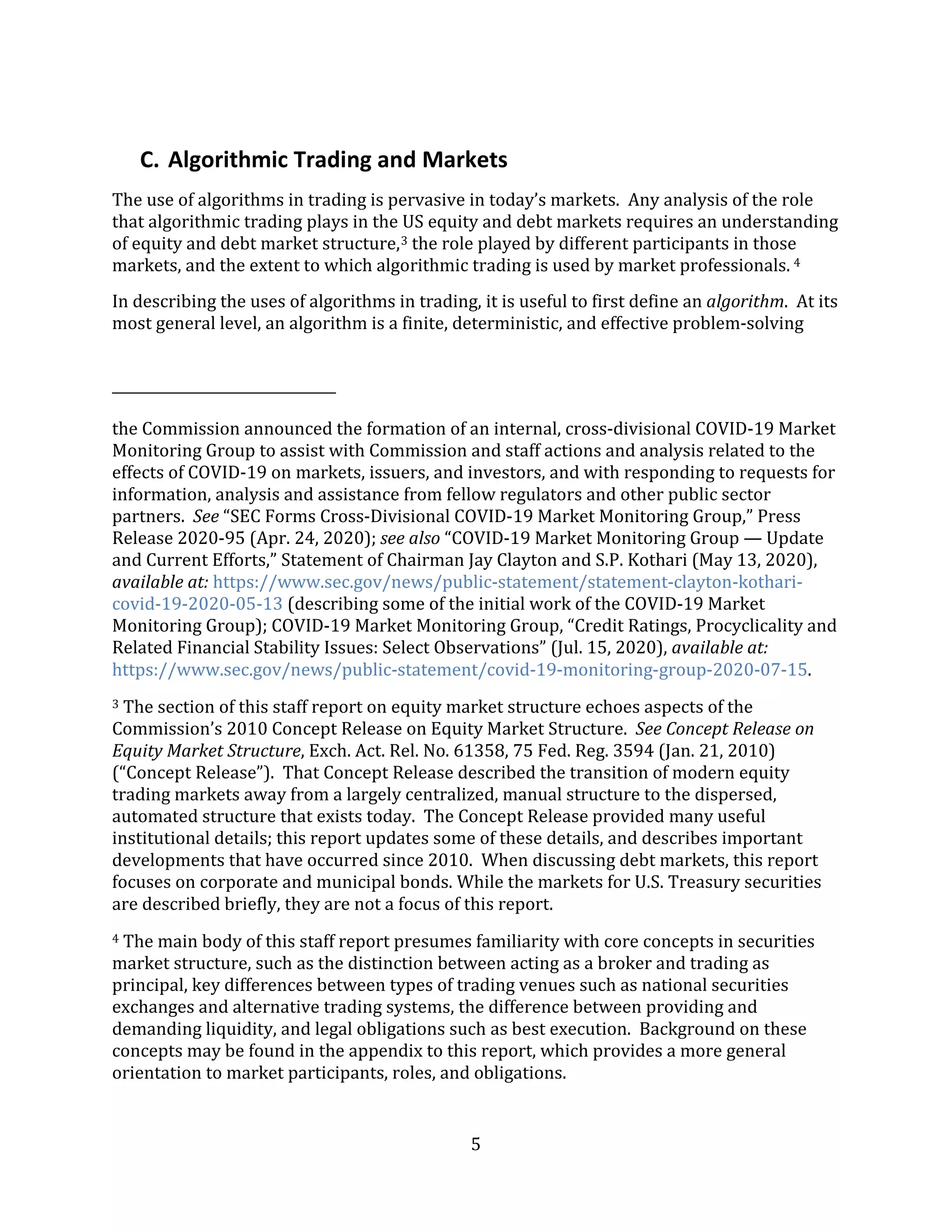 5
C. Algorithmic Trading and Markets
The use of algorithms in trading is pervasive in today’s markets. Any analysis of the role
that algorithmic trading plays in the US equity and debt markets requires an understanding
of equity and debt market structure,3 the role played by different participants in those
markets, and the extent to which algorithmic trading is used by market professionals. 4
In describing the uses of algorithms in trading, it is useful to first define an algorithm. At its
most general level, an algorithm is a finite, deterministic, and effective problem-solving
the Commission announced the formation of an internal, cross-divisional COVID-19 Market
Monitoring Group to assist with Commission and staff actions and analysis related to the
effects of COVID-19 on markets, issuers, and investors, and with responding to requests for
information, analysis and assistance from fellow regulators and other public sector
partners. See “SEC Forms Cross-Divisional COVID-19 Market Monitoring Group,” Press
Release 2020-95 (Apr. 24, 2020); see also “COVID-19 Market Monitoring Group — Update
and Current Efforts,” Statement of Chairman Jay Clayton and S.P. Kothari (May 13, 2020),
available at: https://www.sec.gov/news/public-statement/statement-clayton-kothari-
covid-19-2020-05-13 (describing some of the initial work of the COVID-19 Market
Monitoring Group); COVID-19 Market Monitoring Group, “Credit Ratings, Procyclicality and
Related Financial Stability Issues: Select Observations” (Jul. 15, 2020), available at:
https://www.sec.gov/news/public-statement/covid-19-monitoring-group-2020-07-15.
3 The section of this staff report on equity market structure echoes aspects of the
Commission’s 2010 Concept Release on Equity Market Structure. See Concept Release on
Equity Market Structure, Exch. Act. Rel. No. 61358, 75 Fed. Reg. 3594 (Jan. 21, 2010)
(“Concept Release”). That Concept Release described the transition of modern equity
trading markets away from a largely centralized, manual structure to the dispersed,
automated structure that exists today. The Concept Release provided many useful
institutional details; this report updates some of these details, and describes important
developments that have occurred since 2010. When discussing debt markets, this report
focuses on corporate and municipal bonds. While the markets for U.S. Treasury securities
are described briefly, they are not a focus of this report.
4 The main body of this staff report presumes familiarity with core concepts in securities
market structure, such as the distinction between acting as a broker and trading as
principal, key differences between types of trading venues such as national securities
exchanges and alternative trading systems, the difference between providing and
demanding liquidity, and legal obligations such as best execution. Background on these
concepts may be found in the appendix to this report, which provides a more general
orientation to market participants, roles, and obligations.
 