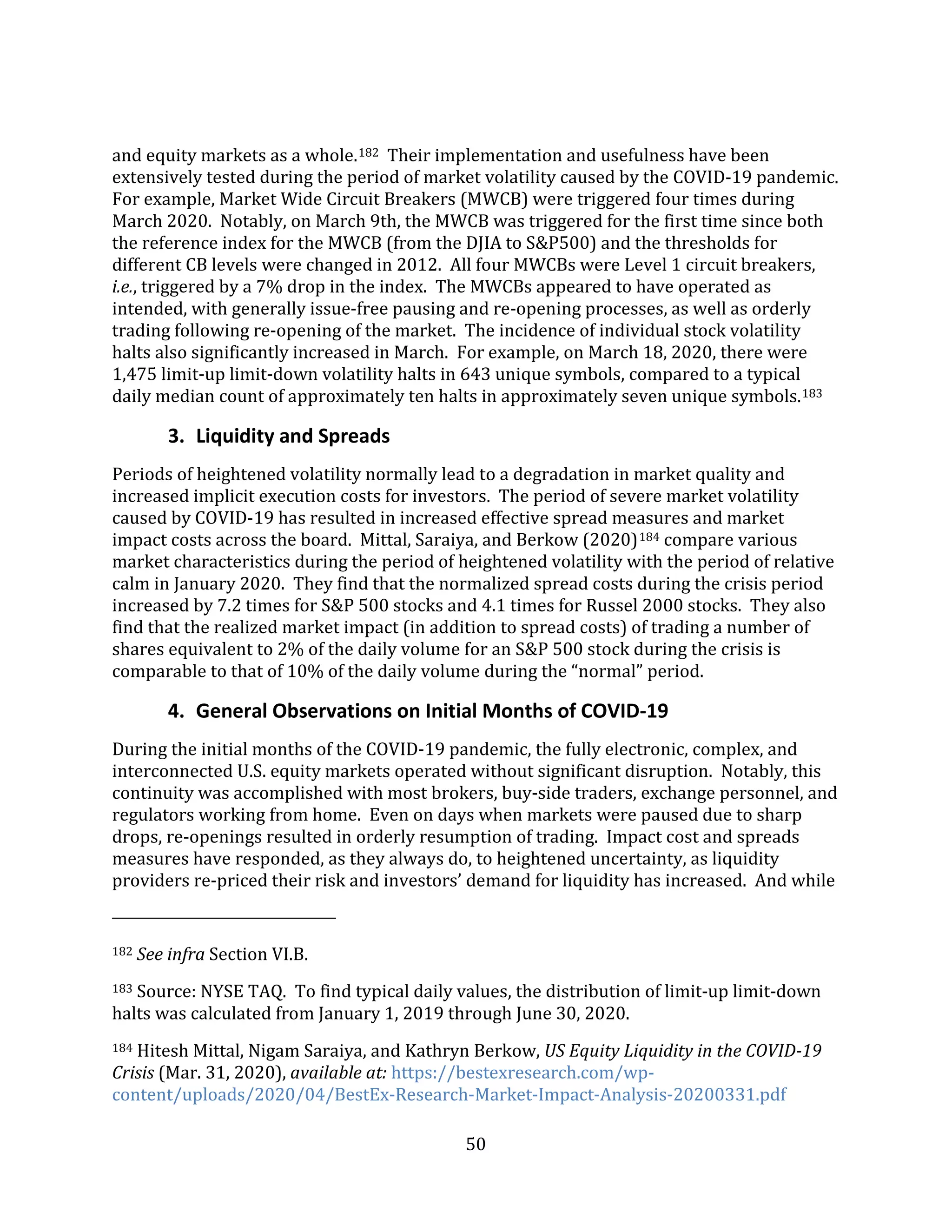 50
and equity markets as a whole.182 Their implementation and usefulness have been
extensively tested during the period of market volatility caused by the COVID-19 pandemic.
For example, Market Wide Circuit Breakers (MWCB) were triggered four times during
March 2020. Notably, on March 9th, the MWCB was triggered for the first time since both
the reference index for the MWCB (from the DJIA to S&P500) and the thresholds for
different CB levels were changed in 2012. All four MWCBs were Level 1 circuit breakers,
i.e., triggered by a 7% drop in the index. The MWCBs appeared to have operated as
intended, with generally issue-free pausing and re-opening processes, as well as orderly
trading following re-opening of the market. The incidence of individual stock volatility
halts also significantly increased in March. For example, on March 18, 2020, there were
1,475 limit-up limit-down volatility halts in 643 unique symbols, compared to a typical
daily median count of approximately ten halts in approximately seven unique symbols.183
3. Liquidity and Spreads
Periods of heightened volatility normally lead to a degradation in market quality and
increased implicit execution costs for investors. The period of severe market volatility
caused by COVID-19 has resulted in increased effective spread measures and market
impact costs across the board. Mittal, Saraiya, and Berkow (2020)184 compare various
market characteristics during the period of heightened volatility with the period of relative
calm in January 2020. They find that the normalized spread costs during the crisis period
increased by 7.2 times for S&P 500 stocks and 4.1 times for Russel 2000 stocks. They also
find that the realized market impact (in addition to spread costs) of trading a number of
shares equivalent to 2% of the daily volume for an S&P 500 stock during the crisis is
comparable to that of 10% of the daily volume during the “normal” period.
4. General Observations on Initial Months of COVID-19
During the initial months of the COVID-19 pandemic, the fully electronic, complex, and
interconnected U.S. equity markets operated without significant disruption. Notably, this
continuity was accomplished with most brokers, buy-side traders, exchange personnel, and
regulators working from home. Even on days when markets were paused due to sharp
drops, re-openings resulted in orderly resumption of trading. Impact cost and spreads
measures have responded, as they always do, to heightened uncertainty, as liquidity
providers re-priced their risk and investors’ demand for liquidity has increased. And while
182 See infra Section VI.B.
183 Source: NYSE TAQ. To find typical daily values, the distribution of limit-up limit-down
halts was calculated from January 1, 2019 through June 30, 2020.
184 Hitesh Mittal, Nigam Saraiya, and Kathryn Berkow, US Equity Liquidity in the COVID-19
Crisis (Mar. 31, 2020), available at: https://bestexresearch.com/wp-
content/uploads/2020/04/BestEx-Research-Market-Impact-Analysis-20200331.pdf
 